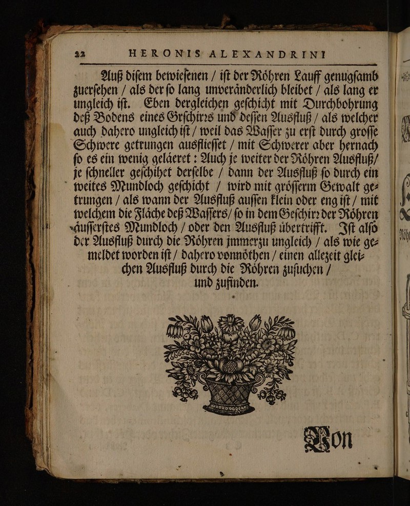 &gt; € Xv domm y = . — — — bs * «ew — — I ERE à f — — Et —— . DEE eng 4 — — ——— ————————— HERONIS ALEXANDRIN!I Auß diſem bewieſenen / ift der Röhren Lauff genugſamb zuerſehen / als der ſo lang unveraͤnderlich bleibet / als lang er ungleich iſt. Eben dergleichen geſchicht mit Durchbohrung deß Bodens eines Grſchirꝛs und deſſen Ausfluß / als welcher auch dahero ungleich iſt / weil das Waſſer zu erſt durch groſſe Schwere getrungen ausflieſſet / mit Schwerer aber hernach fo es ein wenig gelaͤeret: Auch je weiter der Roͤhren Ausfluß / je ſchneller geſchihet derſelbe / dann der Ausfluß ſo durch ein ( 4 (rungen / als wann der Ausfluß auſſen klein oder eng iſt / mit welchem die Flaͤche deß Waſſers / (o in dem Geſchirꝛ der Rohren &amp; Auſſerſtes Mundloch / oder den Ausfluß übertrifft. Iſt alſo Ni der Ausfluß durch die Roͤhren jmmersu ungleich / als wie ge |' meldet worden iſt / dahero vonnoͤthen / einen allezeit glei⸗ chen Ausfluß i die Röhren zuſuchen / und zufind en. Du j 0 £ 8 SAN. : VA ea 57 : N B ! E SS REN OSTEN | | 4 U ANNA N N Sa \ | de Uy DANN 2 c 4 an Ws 2 : AX I Po . © en