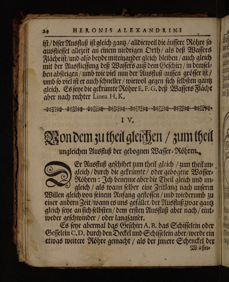 iſt / diſer Ausfluß ift gleich gantz / alldieweil die aͤuſſere Rohre ſo Mi ausflieffet allezeit an einem niedrigen Orth / als deß Waſſers ^ Flaͤche iſt / und alſo beyde miteinander gleich bleiben / auch gleich si mit der Ausflieſſung deß Waſſers auß dem Geſchirꝛ / in demſel⸗ 13 ben abfteigen / umb wie viel nun der Ausfluß auſſen groͤſſer iſt / umb fo viel ift er auch ſchneller / wiewol gegen fib ſelbſten gantz * gleich. Es fepe die gekruͤmte Roͤhre E, F. G. deß Waſſers Flaͤche 10 aber nach rechter Linea H. K. FFC 1 JJ Vondem zutheil gleichen / zum hell ungleichen Ausfluß der gebognen Waſſer⸗Roͤhren. cer alus fuß gefehibet zum theil gleich zum tbeitune ( gleich / durch die gekruͤmte / oder gebogene Waſſer⸗ RNoͤhren: Ich benenne aber die Theil gleich und un⸗ gleich / als wann felber eine Zeitlang nach unſerm |I Willen gleich oon feinem Anfang gefloſſen / und wiederumb zu 1 einer andern Zeit / wann es uns gefaͤllet / der Ausfluß zwar gantz gleich fepe an fich ſelbſten / dem erſten Ausfluß aber nach / eint weder geſchwinder / oder langſamer. EE Es ſeye abermal das Geſchirꝛ A. B. das Schiſſelein oder Wi Geſſelein C. D. durch den Deckel und Schiſſelein aber / werde ein etwas weitere Roͤhre gemacht / als der innere Scheu der aller⸗ = .