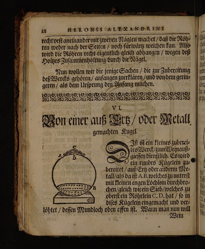 Tm E 28 HER ON IHS A LER AN DR ENA \ wird die Roͤhren recht eigentlich gleich abhangen / wegen deß Holtzes Zuſammenhaltung durch die Naͤgel. Nun wollen wir die jenige Sachen / die zur Zubereitung deß Wercks gehoͤren / anfangen zuerklaͤren / und von dem gerin⸗ geren / als dem Urſprung den Anfang machen. | xo vieweevieleemeve gemachten „tes Werck / zum Weinauß⸗ Agieſſen dienſtlich. Es wird ein rundes Kuͤgelein zu⸗ bereitet / auß Ertz oder anderm Me⸗ tall / als da ift A. B. welches zu unterſt chen / gleich wie ein Sieb / welches zu oberſt ein Roͤhrlein C. D. hat / ſo in diſes Kuͤgelein eingemacht und ver⸗ loͤhtet / deſſen Mundloch oben offen ift, Wann man 1 LN j Wein o — = um a = o —— d — —— M Lt w——— VELO &gt; =. Aus X —— — — — ee ————— — — = =&gt;