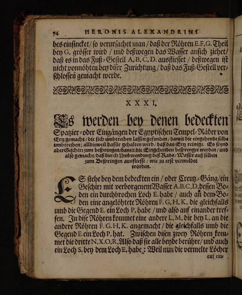 14 daß es in das Fuß⸗Geſtell A. B. C. D. ausffieſſet / deßwegen iſt ſchloſſen gemacht werde. X XXI. umbtreiben; alldieweil dafuͤr gehalten wird / daß das Ertz reinige. Es ſeynd aber Geſchirꝛ zum beſprengen / damit die Eingehenden beſprenget werden / und | alſo gemacht / daß durch Umbwendung deß Kads / Waſſer auß ſelben zum Beſpringen ausflieſſe / wie zu erſt vermeldet worden. S ſtehe bey dem bedeckten ein / oder Creutz⸗Gaͤng / ein | GGeſchirꝛ mit verborgenem Waſſer A.B.C.D,deffen Bo: (fr. Oden ein durchbrochen Loch E. habe / auch an dem Bo⸗ den eine angeloͤhtete Roͤhren k. G. H. K. die gleichfalls fen. In diſe Röhren kommet eine andere L. M, die bey L. an die andere Röhren E. G. H. K. angemacht / die gleichfalls umb die Gegend k. ein Loch P. hat. Zwiſchen diſen zwey Roͤhren kom⸗ met die dritte N. X. O. R. Alſo daß fie alle beyde beruͤhre / und auch ein Loch S. bey dem Loch E, habe. Weil nun die vermelte e | auf ein⸗ P. l U