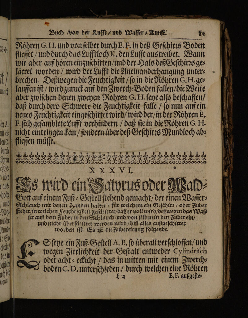 Flohren G.H, und von ſelber di durch E.! F. in deß Geſchirꝛs Boden flieſſet / und durch das Lufftloch K. den Lufft austreibet. Wann wir aber auf hoͤren einzuſchitten / und der Hals deß Geſchirꝛs ges laͤeret worden / wird der Lufft die Aneinanderhangung unter⸗ i | brechen. Deßwegen die Feuchtigkeit / fo in die Roͤhren G. H. ge: ug lauffen ift / wird zuruck auf den Zwerch⸗Boden fallen / die Weite aber zwiſchen denen zweyen Rohren G. H. ſeye alſo beſchaffen / daß durch dero Schwere die Feuchtigkeit falle / ſo nun auf ein neues Feuchtigkeit eingeſchittet wird / wird der / in der Roͤhren E. nA] F. ſich geſamblete Lufft verhindern / daß fie in die Roͤhren G. H. N i | | — ——— Vit tj | nicht eintringen kan / ſondern über deß Geſchirꝛs Mundloch ab MCI flieſſen muͤſſe. p. T . J J J F : f J J J Fe . . J H F. J J FEET d. | XXXVI Du 1 NX om [2 | 2 N ald 0 Set n Waſſe⸗ 5 | » C ba eit sub Geſtell A. B. fo überall llverchloßen, und we wegen Zierlichkeit der Geſtalt entweder Cylindriſch 7 || 2 oder acht: eckicht / das in mitten mit einem Zwerch⸗ an boden C. D. unterfehieden durch welchen eine Röhren E, F. gußgeſte⸗ — a ET ee Ne  = — — uf bie; — S^ s ui, om - duri i 723 — E Du e v -—— à 0 .