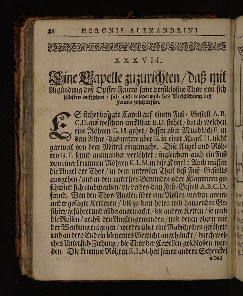 — 36 H ERONIS ALEXANDRINI e e eee eee eee eee eee n Eine Wapelle zuzurichten / daß mit nzuͤndung deß Opffer⸗Feuers feine verſchloßne Thor von fid) I | ſelbſten aufgehen / ſich auch wiederumb bey Verloͤſchung deß Feuers zuſchlieſſen. (2 S ſtehet befgate Capell auf einem Fuß⸗ Geftell A. B. C. D. auf welchem ein Altar E. D. ſtehet / durch welchen eine Roͤhren G. H. gehet / deſſen ober Mundloch F. in dem Altar das untere aber G. in einer Kugel H. nicht gar weit von dem Mittel eingemacht. Diſe Kugel unb Rohe | ren G. F. ſeynd aneinander verloͤhtet / ingleichem auch ein Fuß von einer krummen Röhren K.L.M.ín diſe Kugel: Auch muͤſſen die Angel der Thor / in dem unterſten Theil deß Fuß⸗Geſtells ausgehen / und in den unterſten Gewinden oder Klammern ge⸗ ſchwind ſich umbwenden / die da bey dem Fuß⸗Geſtell A. B. C. D. ſeynd. Von den Thor⸗Anglen uͤber eine Rollen werden anein⸗ ander gefuͤgte Kettenen / bi zu dem holen und hangenden Ges on ſchirꝛ / gefuͤhret und allda angemacht / die andere Ketten / fo umb. dy die Rollen / nechſt den Anglen gewunden / und denen obern mit der Wendung entgegen / werden tiber eine Radſcheiben gefuͤhrt / und an dero End ein bleyernes Gewicht angehaͤnckt / durch wel⸗ ches Unterſich⸗Ziehung / die Thor der Capellen geſchloſſen wer⸗ 0m den. Die krumme Roͤhren K. L. M. hat (einen andern Schenkel AT in M . —-„—- EE - — — — — | | — — — — — —