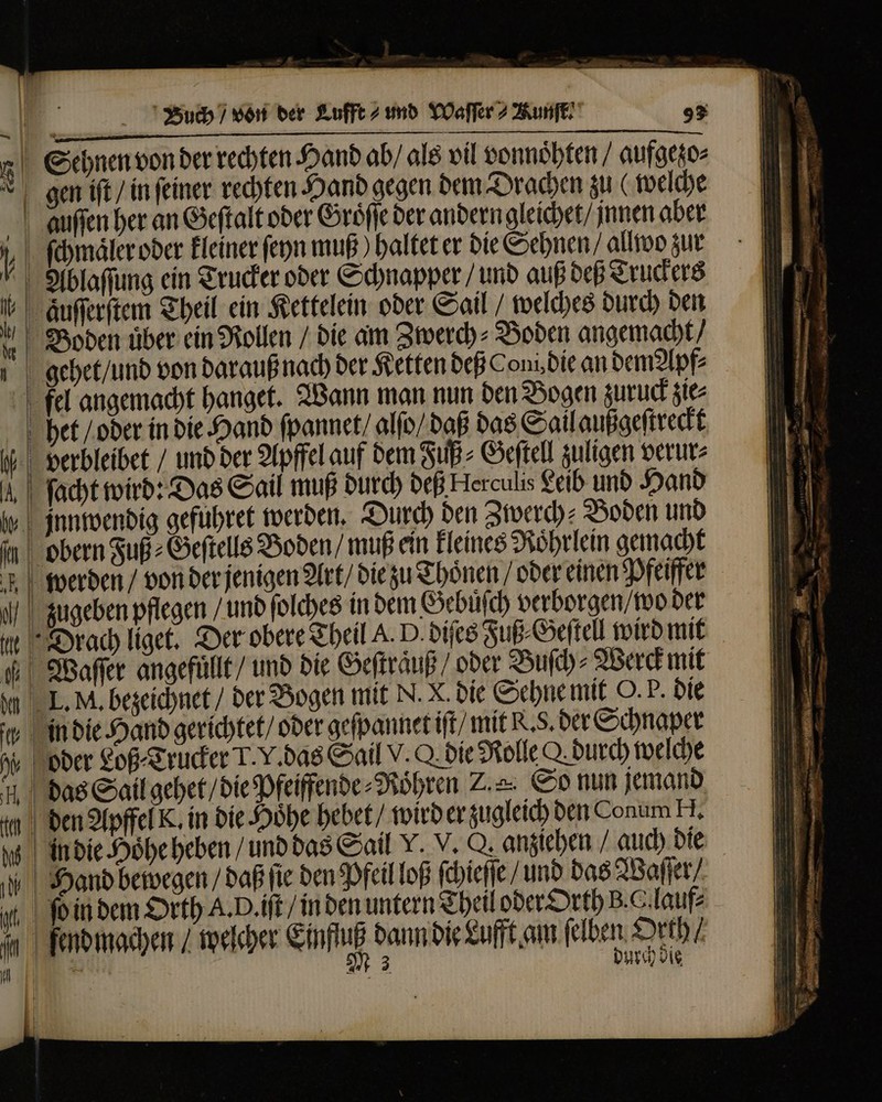 c — — — — * — — m XS Buch / von der Lufft⸗ und YDaffer 2 Kunft 93 Sehnen von der rechten Hand ab / als vil vonnoͤhten / aufgezo⸗ gen iſt / in ſeiner rechten Hand gegen dem Drachen zu ( welche auſſen her an Geſtalt oder Groͤſſe der andern gleichet / jnnen aber ſchmaͤler oder kleiner ſeyn muß) haltet er die Sehnen ⸗ allwo zur Ablaſſung ein Trucker oder Schnapper / und auß deß Truckers auſſerſtem Theil ein Kettelein oder Sail welches durch den Boden uͤber ein Rollen / die am Zwerch⸗Boden angemacht / —— €— — — — M» fel angemacht hanget. Wann man nun den Bogen zuruck zie⸗ het / oder in die Hand ſpannet / alſo / daß das Sail außgeſtreckt verbleibet / und ber Apffel auf dem Fuß⸗Geſtell zuligen verur⸗ ſacht wird: Das Sail muß durch deß Herculis Leib und Hand jnnwendig gefuhret werden. Durch ben Zwerch⸗ Boden und m ls werden / von der jenigen Art / die zu Thoͤnen / oder einen Pfeiffer L. M. bezeichnet / der Bogen mit N. X. die Sehne mit O. P. die in die Hand gerichtet / oder geſpannet iſt / mit K.. der Schnaper oder Loß⸗Trucker T. V. das Sail V. Q die Rolle Q durch welche das Sail gehet / die Pfeiffende⸗Roͤhren Z= So nun jemand fend machen / welcher Einfluß dann die Lufft am felben Orth / | M 3 Urch die