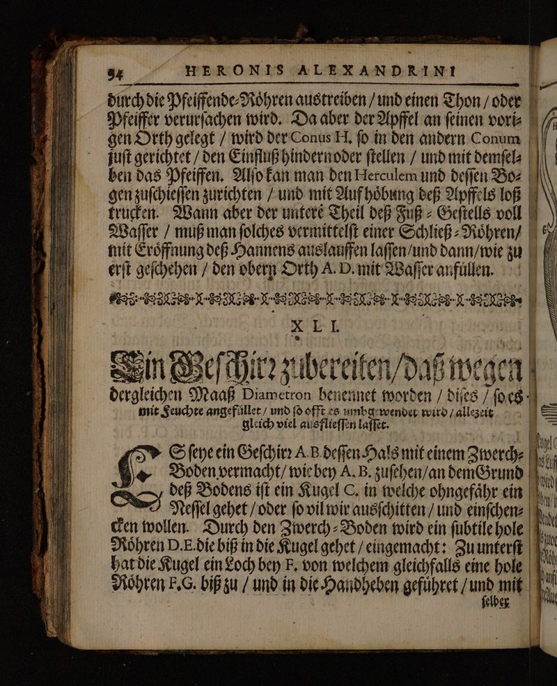 durch die Pfeiffende⸗Roͤhren austreiben / und einen Thon / oder Pfeiffer verurſachen wird. Da aber der Apffel an ſeinen vori⸗ gen Orth gelegt / wird der Conus H. ſo in den andern Conum juſt gerichtet / den Einfluß hindernoder ſtellen / und mit demſel⸗ ben das Pfeiffen. Alſo kan man den Herculem und deſſen Bo⸗ gen zuſchieſſen zurichten / und mit Auf hoͤbung deß Apffels loß trucken. Wann aber der untere Theil deß Fuß⸗Geſtells voll Waſſer / muß man ſolches vermittelſt einer Schließ⸗Roͤhren / 6 mit Eroͤffnung deß Hannens auslauffen laſſen / und dann / wie zu erſt geſchehen / den obern Orth A. D. mit Waſſer anfullen. EEE EDER EEE EEE IE N 81 9 Moi ran NA enen nl Meſchir: zubereilen / daß wegen | dergleichen Maaß Diametron henennet worden / dies / ſoes mit Feuchte angefüller / und ſo offt es umbg wender wird / allezeit 125 gleich viel ausflieſſen laſſet. | S ſeye ein Geſchirꝛ A B deſſen Hals mit einem Zwerch⸗ i Me Bodenvermacht/ wie bey A. B. zuſehen / an dem Grund RS deß Bodens ift ein Kugel C. in welche ohngefaͤhr ein I Nedſſel gehet / oder ſo vil wir ausſchitten / und einſchen⸗ cken wollen. Durch den Zwerch⸗Boden wird ein ſubtile hole | Röhren D. F. die biß in die Kugel gehet / eingemacht: Zu unterſt hat die Kugel ein Loch bey F. von welchem gleichfalls eine hole Rohren F. G. bif zu / und in die Handheben gefuͤhret / unb a | | Mb | | N N N 