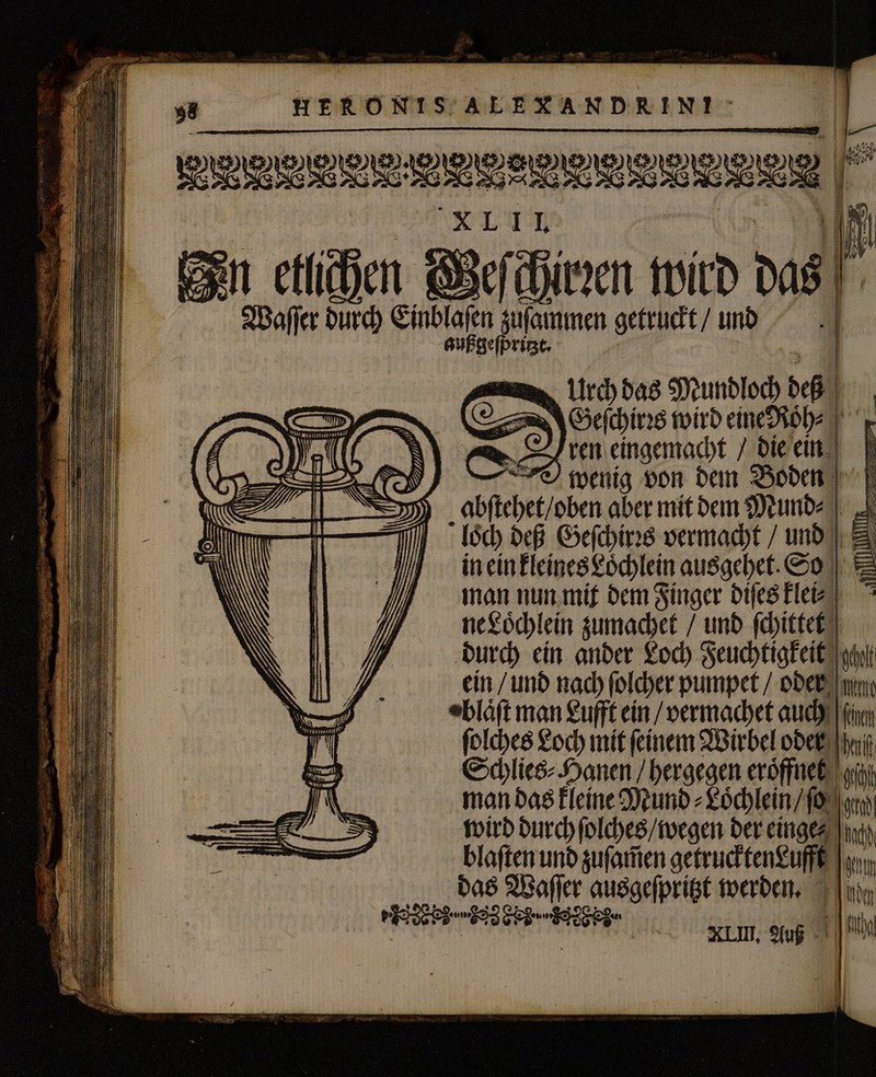 |. En etlichen © a Lir) das Mundloch deß | Geſchirꝛs wird eine Roͤn⸗ ren eingemacht / die ein wenig von dem Boden abſtehet / oben aber mit dem Mund⸗ loch deß Geſchirꝛs vermacht / und &amp; in ein kleines Loͤchlein ausgehet. So * man nun mit dem Finger diſes klei⸗ ne Loͤchlein zumachet / und ſchittet durch ein ander Loch Feuchtigkeit gh ein / und nach ſolcher pumpet / oder mi eblóft man Lufft ein / vermachet auch is ſolches Loch mit feinem Wirbel oder y Schlies⸗Hanen / hergegen eroͤffnet gi man das kleine Mund⸗Loͤchlein / ſo um wird durch ſolches / wegen der eingez ind, blaſten und zuſam̃en getrucktenLufft Jean das Waſſer ausgeſpritzt werden. [|a eds en am XIII. Auß — — —