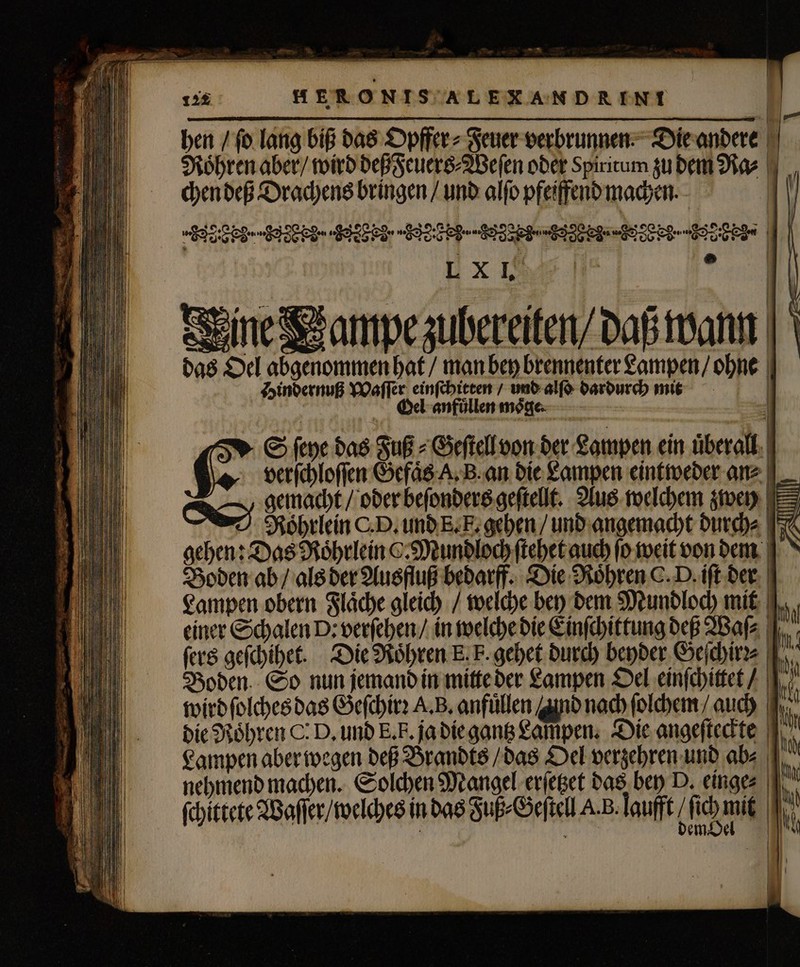 hen / (o lang biß das Opffer⸗ Feuer verbrunnen Die andere chen deß Drachens bringen / und alfo pfeiffend machen. EEE Sed BEE STE I EEE SIE LX I, | ? Seine ampe zubereiten/daß wann das Oel abgenommen hat / man bey brennenter Lampen / ohne Hindernuß Waſſer einſchitten / und alſo dardurch mit | Oel anfuͤllen möge 6 S ſeye das Fuß + Geſtell von der Lampen ein überall. | Ou | verſchloſſen Gefaͤs A. B. an die Lampen eintweder an⸗ gemacht / oder beſonders geſtellt. Aus welchem zwey Roͤhrlein CD. und E. E. gehen / und angemacht durch⸗ Boden ab / als der Ausfluß bedarff. Die Röhren C. D. ift der Lampen obern Flaͤche gleich / welche bey dem Mundloch mit einer Schalen D: verſehen / in welche die Einſchittung deß Waſ⸗ ſers geſchihet. Die Roͤhren E. F. gehet durch beyder Geſchirꝛ⸗ Boden. So nun jemand in mitte der Lampen Oel einſchittet / wird ſolches das Geſchirꝛ A. B. anfüllen nd nach ſolchem / aud) | die Roͤhren C. D, und E. E. ja die gantz Lampen: Die angeſteckte Lampen aber wegen deß Brandts / das Oel verzehren und ab⸗ nehmend machen. Solchen Mangel erſetzet das bey D. einge⸗ 1 ' | ——————— —— —M — — E 05 — 2 — ICE — IL ar — — —— — — — — — — - ——— —— —á——