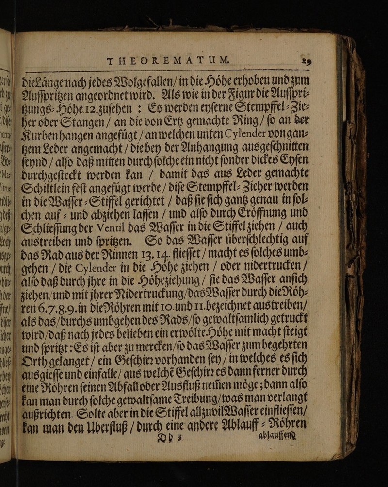 d tzungs⸗ Hohe 12. zuſehen: Es m it | her oder Stangen / an die von Erg gemachte Ring / fo an der % Ih Schlieſſung der Ventil das Waſſer in die Stiffel ziehen ⸗ auch bah austreiben und ſpritzen. So das Waſſer uͤberſchlechtig auf àv | bas Rad aus der Rinnen 13. 14. flieſſet / macht es ſolches umb⸗ 5 | bie Hoͤhe ziehen / oder nidertrucken / Vit Yin /fo gewaltſamlich getruckt 1) es dan dt eine Röhren feinen Abfall oder Ausfluß nem̃en moͤge; dann alſo b kan man durch ſolche gewaltſame Treibung was man verlangt «il | Außrichten. Solte aber in die Stiffel allzuvil Waſſer einflieſſen / u kan man den Überfluß / durch eine andere Ablauf Mohren Wl | E ablauffend