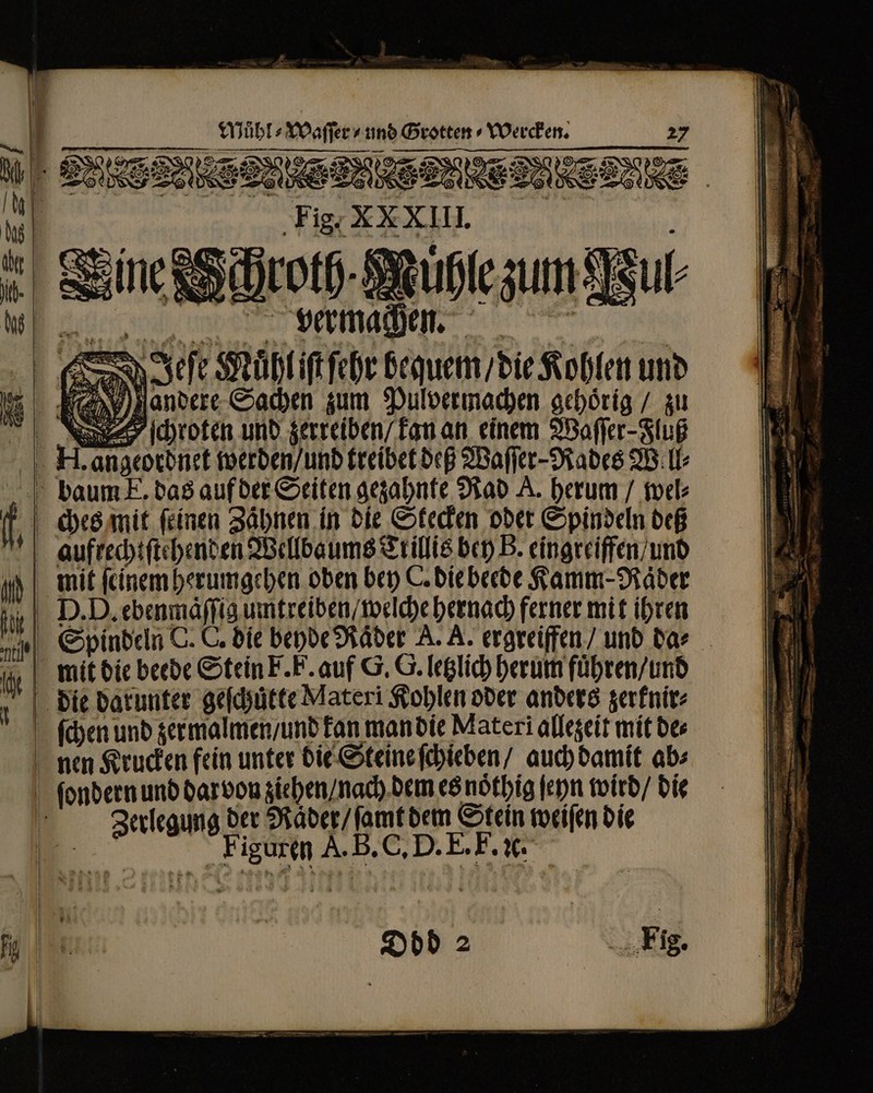 Mühl s Waffe  und Grotten ⸗Wercken.  7 AA “ |l 2 m n » Sy ge VDE : 7 | TM Sr 2 UTD * 2 r 2 ] 25 12 Ne as qam € 1- à * oc 88 * - * a = — — u , LE ** — S eur u. = * / | «um , np e -— . 2 — — 8 zZ oil, un vermachen. | (es N Sf ( Muͤhl jſt ſehr bequem / die Kohlen und andere Sachen zum Pulvermachen gehörig / zu chroten und zerreiben / kan an einem Waſſer-Fluß H. angeordnet werden / und treibet deß Waſſer-Rades Will⸗ baum E. das auf der Seiten gezahnte Rad A. herum / wel⸗ ches mit feinen Zähnen. in die Stecken oder Spindeln deß aufrecht ſtehenden Wellbaums Trillis bey B. eingreifen / und mit ſeinem herumgehen oben bey C. die beede Kamm-Raͤder D. D. ebenmaͤſſig umtreiben / welche hernach ferner mit ihren Spindeln C. C. die beyde Rader A. A. ergreiffen und da⸗ | mit die beede Stein F. F. auf G. G. letzlich herum fuͤhren / und die darunter geſchütte Materi Kohlen oder anders zerknir⸗ ſchen und zer malmen / und kan man die Materi allezeit mit bee nen Krucken fein unter die Steine ſchieben / auch damit ab⸗ ſondern und dar von ziehen / nach dem es nótbig ſeyn wird / die l PIN der Raͤder / ſamt dem Stein weiſen die 1 al A. B. C. D. E. F. ꝛc.