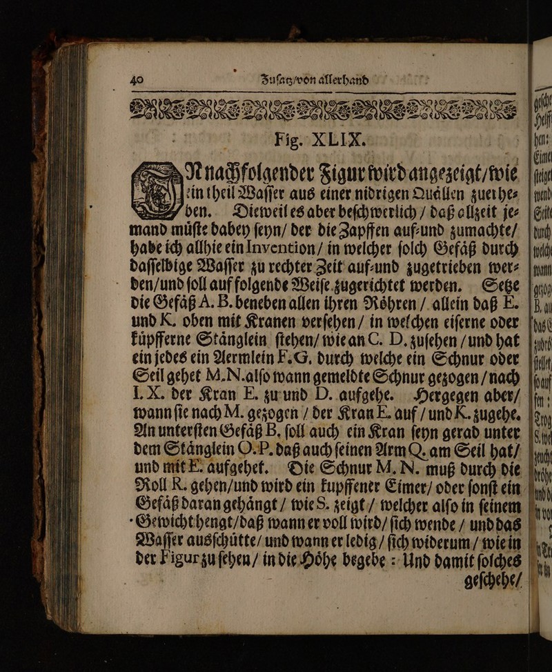 y 100 A 00 Juſatz / von allerhand —— — ͤſ—— = — — DUE uon EEE Del EN 8 Dae F^ Se NS. 3 7a I O8 ERS 2 eee a “ln | x = 8 Qe d 8 See e Fig. XLIX. | Nnachfolgender Figur wird angezeigt / wie ein tbe Waſſer aus einer nidrigen Quallen zuerhe⸗ ben. Dieweil es aber beſchwerlich / daß ollzeit je⸗ mand muͤſte dabey ſeyn / der die Zapffen auf⸗ und zumachte / habe ich allhie ein Invention / in welcher ſolch Gefaͤß durch daſſelbige Waſſer zu rechter Zeit auf⸗und zugetrieben wer⸗ E^ -— = die Gefaͤß A. B. beneben allen ihren Röhren / allein daß E. und K. oben mit Kranen verſehen / in welchen eiſerne oder kuͤpfferne Staͤnglein ſtehen / wie an C. D. zuſehen / und hat Seil gehet M. N. alſo wann gemeldte Schnur gezogen / nach I. X. der Kran E. zu und D. aufgehe. Hergegen aber / dem Stänglein O. P. daß auch feinen Arm Q. am Seil hat / Roll R. gehen / und wird ein kupffener Eimer / oder ſonſt ein Gefaͤß daran gehaͤngt / wie S. zeigt / welcher alſo in feinem | Gewicht hengt / daß wann er voll wird / ſich wende / und das Waſſer ausſchuͤtte / und wann er ledig / fid) widerum / wie in geſchehe / Si d It f i 1