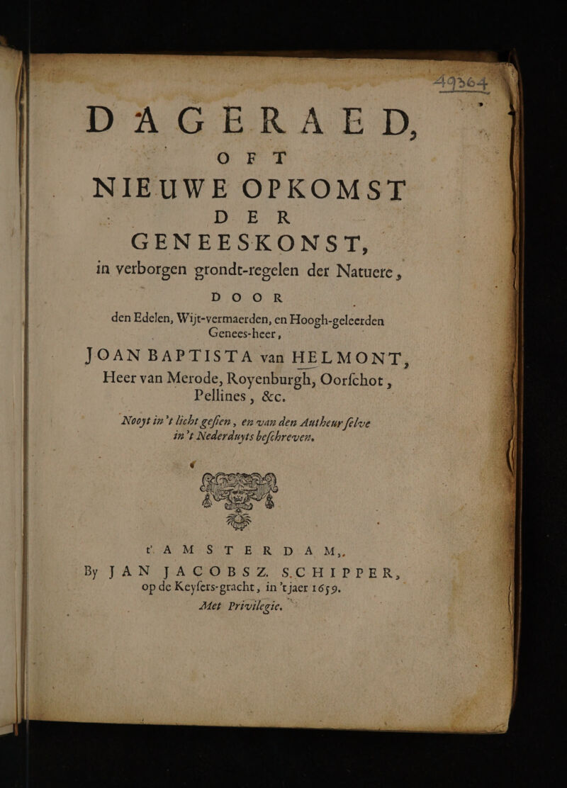 Et ENE DAGERAED OO EF T NIEUWE OPKOMST Da buk GENEESKONST, in verborgen gtondt-regelen der Natuere, D O O R den Edelen, Wijt-vermaerden, en Hoogh- latlderden Genees- heer, JOAN BAPTISTA van HELMONT, Heer van Merode, Royenbur gh, Oorfchot, Pellines ‚ &amp;c. Nooyt in't licht gefien , en van denn Autheur folve in't Nederduyts befchreven, VAM ER LTR IR DAM By JAN TJAGOBSZ SCHIPPER, op de Keyfers-gracht, in tjaer 1659, Met Priviegie, ú