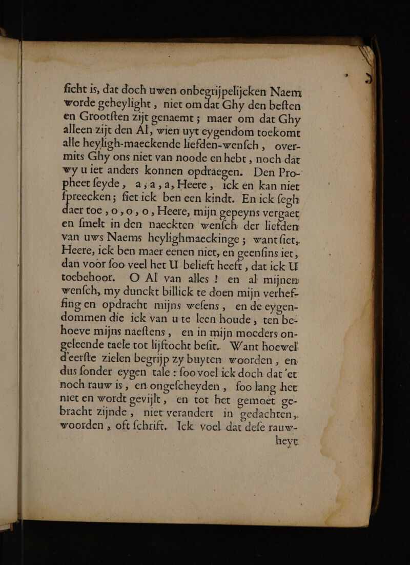 ficht is, dat doch uwen onbegrijpelijcken Naem worde geheylight , niet om dat Ghy den beften en Grootften zijt genaemt ; maer om dat Ghy alleen zijt den Al, wien uyt eygendom toekomt alle heyligh-maeckende liefden-wenfch , over- mits Ghy ons niet van noode en hebt , noch dat wy uiet anders konnen opdraegen. Den Pro- pheetfeyde, a;a,a,Heete, ick en kan niet fpreecken; fietick ben een kindt. En ick fegh daer toe,o,o,0, Heere, mijn gepeyns vergact en {melt in den naeckten wenfch der liefden: van uws Naems heylighmaeckinge ; want let, Heere, ick ben maer eenen niet, en geenfins iet, dan voor foo veel het U belieft heeft , dat ick U toebehoor. OQO Al van alles * en al mijner wenfch, my dunckt billick te doen mijn verhef- fing en opdracht mijns wefens , en de eygen- dommen die ick van ute leen houde, ten be: hoeve mijns naeftens, en in mijn moeders on- geleende taele tor lijftocht befit. Want hoewel deerfte zielen begrijp zy buyten woorden, en dus fonder eygen tale + foo voel ick doch dat ’et noch rauw is, en ongefcheyden , foo lang het niet en wordt gevijlt, en tot het gemoet ge- bracht zijnde, niet verandert in gedachten woorden , oft fchrift. Ick voel dat defe rauw- heyt