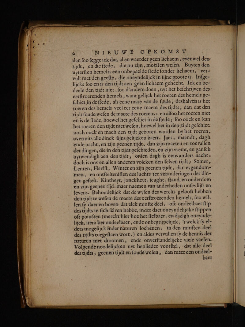 dan foofegge ick dat, al en waerder geen lichaem , evenwel den tijde, endieftede, die nu zijn, motften wefen. Buyten den uyterften hemel is een onbepaelde ftede (onder lichaem, ver- vult met den geefte , die oneyndelijck in fijne groote is. Infge- lijcks foo en is den tijdt aen geen lichaem gehecht. Ick en be- deele den tijdt niet, (oo d'andere doen , uyt het befchrijven des eerftroerenden hemels ; want gelijck her roeren des hemels ge- fchier in de ffede , als eene mate vande ffede, deshalven is het roeren des hemels veeleer eene maete des tijdts, dan dat den rijdt (oude wefen de maete des roerens : en alfoo-het roeren niet en is de ftede, hoewel het gefchict in de ftede ; foo oock en kan het roeren den tijde niet wefen, hoewel het in den. tijde gefchiet: noch oock en mach den tijdt geboren worden by het roeren, overmits alle dinck fijns gelijeken baert. Jaer, maendt, dagh ende nacht, en zijn geenen tijdt, dan zijn maeten en toevallen der dingen, die in den tijdr gefchieden, en zijn vremt, en ganfch uytwendigh aen den tijdt; onfen dagh ts eens anders nachte: doch is ons en allen anderen volcken den felven tijdt; Somer, Lenten, Herfft, Winter en zijn geenen tijdt, dan eygendom= men, en ontftelteniffen des luchts ter veranderingen der din- gen geftelt. Kintheyt, jonckheyt, jeught, ftand, en ouderdom en zijn geenen tijd: maer naemen van anderheden onfes lijfs en levens. Behoudelijck dat de wyfen des werelts gelooft hebben. den tijdt te wefen de maete des cerftroerenden hemels, foo wil- len fy daeren boven dar elck minftedeel, oft ondeclbaer ftip des tijdes in fich (elven hebbe, inder daer oneyndelijeke flippen _ oft poinêten (merckt hier hoe het ftelbaer , en dadigh oneynde- lijck, item het ondeelbaer , ende onbegrijpelijck , ’t welck fy el- ders mogelijck inder naturen lochenen, inden minften deel des tijdrstoegeftaen wort, ) en aldus vervullen fy de kennis der: natúren met droomen, ende onverftandelijcke viefe vaefen. Volgende noodelijcken uyt henlieder voorftel , dat alle deel destijdes, geenen tijdt en foudéwefen , dan maer een ondeel- | ì baes