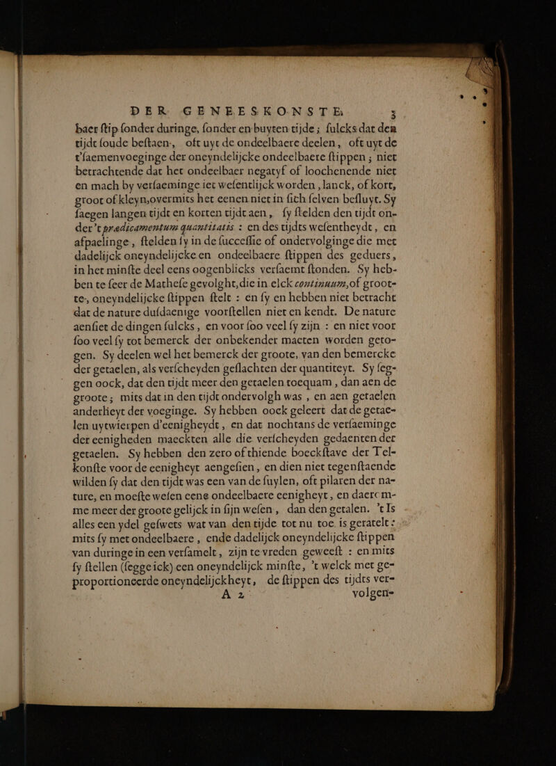 mp Er en JEE - Er EE te EGT DER GENEESKONS TE 8 bacr flip fonder duringe, (onder en-buyten tijde; fulcks dat den tijde (oude beftaen-, oft uyr de ondeelbaere deelen, oft uyrde tfaemenvoeginge der oneyndelijcke ondeelbaere (tippen ; niet berrachtende dat het ondeelbaer negatyf of loochenende niet en mach by verfaeminge iet wefentlijck worden „lanck, of kort, groot of kleyn,overmits het eenen niet in fich felven befluyt. Sy faegen langen tijdt en korten vijdraen , fy ftelden den tijdt on- der’tpredicamentum quantitatis : en des tijdrs wefentheydt, en afpaelinge, ftelden fy in de (ucceffie of ondervolginge die mee dadelijck oneyndelijekeen ondeelbaere ftippen des geduers, in het minfte deel eens oogenblicks verfaemt ftonden. Sy heb- ben te feer de Mathefe gevolght,die in elck continaum,of groote te, oneyndelijcke ftippen ftelt : en fy en hebben niet berrache dat de nature duf{daenige voorftellen niet en kendt, De nature aenfiet de dingen fulcks, en voor foo veel fy zijn : en niet voot foo veel (y tot bemerck der onbekender macten worden geto- gen. Sy deelen wel het bemerck der groote, van den bemercke der geraelen, als verfcheyden geflachten der quantiteyt. Sy leg- gen oock, dat den tijde meer den getaelen toequam , dan aen de groote; mits dat in den tijdt ondervolgh was , en aen getaelen anderkieyt der voeginge. Sy hebben oock geleert dat de gerac= len uytwierpen d'eenigheyde ‚ en dat nochtans de verfaeminge der eenigheden maeckten alle die verfcheyden gedaenten der geraelen. Sy hebben den zero of thiende boeckftave der Tel- konfte voor de eenigheyt aengefien , en dien niet tegenftaende wilden fy dat den rijdt was een van de fuylen, oft pilaren der nar ture, en moefte wefen eene ondeelbare eenigheyt, en daercm- me meer der groote gelijck in fijn welen., dan den getalen. ‘cls alles een ydel gefwets wat van dentijde tot nu toe. ís geratelt » mits fy met ondeelbaere , ende dadelijck oneyndelijcke tippen van duringein een verfamelt, zijnte vreden geweeft : en mics fy ftellen (fegge ick) een oneyndelijck minfte, 't welck met ge= proportioneerde oneyndelijckheyt, de ftippen des tijdes ver- A2: volgens