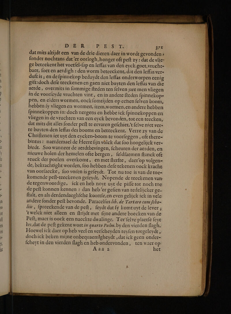 dat mits altijdt een van de drie dieren daer in wordt gevonden » fonder nochtans dat ’er oorlogh, honger oft peft zy : dar de vlie- ge beteekent her voerfel-{ap en leffas van den eyck, goet, vrucht- baer, foet en aerdigh : den worm beteeckent, det den Ieffas ver= duft is ; en de fpinnekop beduydt den leffas onderworpen eenig gift:doch defe teeckenen en gaen niet buyten den leffas van die aerde , overmits In (ommige fteden ten felven jare men vliegen in de voorfeyde vruchten vint, en in andere fteden fpinnekop- pen, en elders wormen, oock (omtijden op echen felven boom, hebben {y vliegen en wormen, item,wormen,en andere hebben fpinnekoppen in: doch nergens en hebbe ick (pinnekoppen en vliegen in de vruchten van een eyck bevonden, tot een teecken, dat míts dit alles (onder peft te ervaren gefchiet,” felve niet ver« re buyten den leffas des booms en beteeckent. Verre zy van de Chriftenen iet uyt den eycken-boom te voorfeggen , oft there= bintus: naerderaael de Heere fijn völck dat foo hoogelijck ver- biedt. Soo wanneer de aerdtbevin gen, fcheuren der aerden, en Oo nieuwe holen der hemelen ofte bergen, feldfaemen ftanckoft reuck der poelen overkomt, en miet fterfte, daerop volgen= de, bekrachtight worden, (oo hebben defe tekenen oock kracht van oorfaecke, foo voren is gefeydt. Tot nu toe is van de toe- komende peft-teeckenen gefeydt. Nopende de teeckenen van: detegenwoordige, ick en heb noyt uyt de pifle tot noch toe de peft konnen kennen : dan heb’er gefien van redelijcker ge- ftalt, en als derdendacghfche koortfe,en even gelijck ick in vele andere fonder pelt bevonde. Paracelfus ib. de Tartaro cum fcho- lis , (preeckende van de peft, feydtdat{fy komtuytde lever ; 'twelck niet alleen en ftrijdt met fijne andere boecken van de Pelt; macr is oock een naeckte dwalinge. Ter'felve plaetfe feye hy,dar de peft gekent wort iz gwarto Puli. by den vierden (lagh. Hoewel ick daer op heb veel en verfcheyden reyfen toegeleydt, dochick beken mijne onbequaemfgheyde „dat ick geen onder- fcheyt in den vierden flagh en heb ondervonden, ten waer op Aal: het er en, ENE mi en Nn ET nh 5 en Ed