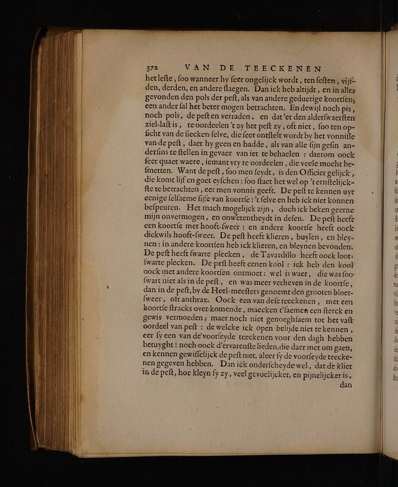 hetlefte , (oo wanneer hy {eer ongelijck wordt , ten feften:, vi jf- den, derden, en andere flaegen. Dan ick heb altijdt, en in alles gevonden den pols der peft, als van andere geduerige koortten; een ander fal het beter mogen betrachten. En dewijl noch pis, noch pols, de peften verraden, en dat’er den alderfwaerfter ziel-laftis, teoordeelen ’t zy her peft zy, oft. niet, foo ten op- ficht van de fiecken-felve, die feer ontftelt wordt by het vonniffe vande pelt, daer hy geen en-hadde, als van alle fijn gefin an- derfins teftellen in gevaer vaniet te behaelen : daerom oock feer quaet waere, iemant vry te oordeelen , die veele mocht be- die kome lijf en goet eyfchen : foo ftaet het wel op ‘ternftelijck- fte te betrachten , eer men vonnis geeft. De pett te kennen uyt eenige felfaeme fijle-van koortfe 1% felve en heb ick niet konnen befpeuren. Het mach mogelijck zijn, doch ick beken geerne mijn onvermogen, en onwetentheydt in defen. De peft-heeft een koort{e met hooft-{weer : en andere koortfe heeft oock: dickwils hooft-{weer. De peft heeft klieren , buylen, en bley- nen: in andere-koortfen heb ick klieren, en bleynen bevonden: De peft heeft fwarte plecken, de Tavardillo heeft oock loot: iwarte plecken. De-peft-heeft eenen kool : iek heb den koot oock met andere koortfen ontmoet: wel iswaer, die wasfoo: {wart niet als in de peft, en was meer verheven in de koortfe , dan in de peft, by de Heel-meefters genoemt-den grooten bloet: fweer:, ottanthrax. Oock- een van defe teeckenen ‚ meteen koortfeftracks over:komende , maecken t'{aemmen een fterck en gewis vermoeden; maer noch niet genoeghfaem tot het vaft: oordeel van peft : de welcke ick open belijde.niet tekennen, eer fy een van de voorfeyde teeckenen voor den dagh hebben betuyght tnochoock d'ervarenfte lieden,die daer met om gaen; en kennen gewiflelijck de peftniet, aleer fy de voorfeyde teecke- nen gegeven hebben. Dan ick onderfcheyde wel, dart de klier in de peft, hoe kleyn fy. zy, veel gevoclijcker, en pijnelijcker is, dan