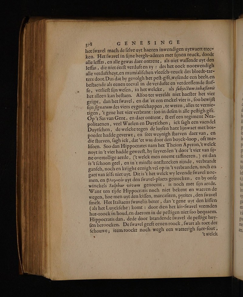 het fwavel mach de felve uyt haeren inwendigen uytwaert trec= ken. Het fwavel in fijne bergh-aderen mer fijnen reuck, doode alle leffas , en alle gewas daer ontrent, als niet waffende uyt den leffas, die niet eerft verduften zy : des het oock nootwendigh alle verduftheyt,‚en mumialifchen vleefch-reuck des bloedt-tar- ters doot. Dus dat by gevolgh het peft-gift,wefende een beelt,en beftaende als eenen toeval in de verdutte en verdeefflemde ftof- fe, verlieft fijn wefen, in hetwelcke, als fubjettum inhaftonis het alleen kan beftaen. Alfoo ter wereldt niet haefter het vier grijpt, dan het fwavel , en dat 'et een enckel vier is, foo bewijft fijn (ignatum des viers eygenfchappen ‚te weten, alles te vernie- tigen , ’t gene het vier verbrant : foo in defen is alle peftigh gift. Op ’ Sas van Gent, en daer ontrent , ftierf een regiment Nea- oliraenen , veel Waclen en Duyt{chen; ick fagh een vaendel Duytfchen, dewelcketegen de luyfen haer lijnwaet met bos- poeder hadde geverwt ; en feer weynigh fturven daer van, en die fturven, faghick , dat ‘er was door den buyck-loop , oft me= lifoen. Soo dan Hippocrates nam het Theion A pyron,’t welck noyt in ’ vier hadde geweeft, hy fuyverden door ’t vier van (ij= ne overtollige aerde, (t welck men noemt raffineren, ) en dan ist {choon geel, en in't minfte ontfteecken zijnde, verbrandt ganfch, noch en krijght eenigh vel op in ’c verbranden, noch en gaet van (elfs niet uyt. Dic ist het welck wy levende fwavel noe- men, en Daoyieèy uyt den fwavel-plaets getrocken, en by onfe winckels Su/phur vivam genoemt, is noch meet fijn aerde. Want ten tijde Hippocratis noch niet bekent en waeren de wegen, hoe men uyt den kiflen, marcafiten, pyrites , den fwavel melt. Het Italiaens fwavelis beter , dant gene uyt den kiflen: (als het Luyckfche) komt : door dien het kis-{wavel vremdén hut-roock in houd,en daerom in de peftigen niet foo bequaem. Hippocratis dan, dede door brandende {wavel de peftige huy- fen beroocken. De fwavel geeft eenen roock , {wart als roet der Schouwe; itemroockt noch: wegh een waetcrigh fuer-fout , + welck %