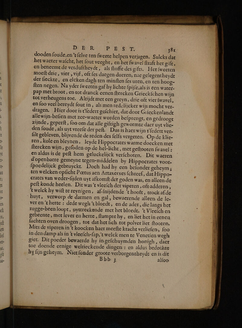 De BR: PES 39r dooden foude,en ’t{elve ten: (weete helpen verjagen. Sulcks dat het waeter wafcht, het fout veeghre, en het fwavel flraft het gift, en beneemrt de verduftheydt, als ftoffe des gifts. Hee fweeten moeft drie, vier , vijf, oft fes daegen dueren, nac gelegentheydt der fieckte, en elcken dagh ten minften fes uren, en ten hoog- ften negen. Na yder (weeten gaf hy lichte (pij(e,als is een water- pap met broot, en tot dranck eenen ftercken Grieckfchen wijn tot verheugenstoe. Altijdt met een greyn, drie oft vier fwavel, en foo veel bereydt fout in, als men redelijcker wijs mocht ver- dragen. Hier door is tfedert gefchiet, dat door Grieckenlandt alle wijn-befien met zee-waeter worden befprengt, en gedroogt zijnde, geperft, foo om dat alle giftigh gewormte daer uyt vlie- den (oude , als uyt vreefe der pelt. Dusis haer wijn e'(edert ver- ilt gebleven, blijvende de reden des felfs vergeten. Op de klie- ren , kole en bleynen, leyde Hippocrates warme doecken met ftercken wijn , gefoden op de hel-licht, met geftooten {wavel : en aldus isde peft hem gelackelijck verfchoten. Dit waeren d'openbaere gemeyne tegen-middelen by Hippocrates voor- fpoedelijck gebruyekt. Doch had hy een befonder geheym; ten welcken opficht Poetus aen Artaxerxes fchreef, dat Hippo- erates van weder-fijden uyt afkomft der goden was, en alleen.de peft konde heelen. Dit was’ vleefch der viperen „oftadderen:, twelck hy wit tereynigen, af-(nijdende ’t hooft, trock af de huye, verworp de darmen en gal, bewaerende alleen de le- ver ent herte : dede wegh’ bloedt, en de ader, dic langs het rugge-been loopt, uyerreekende met het bloedt. ’t Vleefch en gebeente, met lever en berte ‚ ftampre hy., en liet hetin eenen fachten oven droogen , tot dat het ich tot. polver liet ffooten, Mits de viperen in ’t koocken haer meefte kracht verliefen, foo in den damp als in t vleefch-{ap,’t welck men te Venetien wegh giet. Dit poeder bewaerde hy ingefchuymden honigh , daer toe doende eenige welrieckende dingen:: en aldus bedeckte hyfijngeheym. Niet fonder groote verborgentheydt en is die ï Bbb- 3 alfoo.