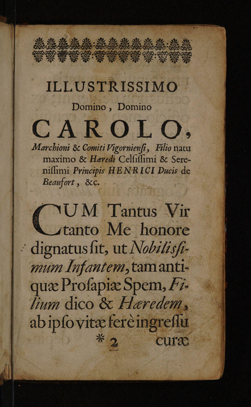 ILLUSTRISSIMO Domino , Domino CAROLO. Marchioni &amp; Comiti Vigornienfi,| Filio natu maximo &amp; Haredi Cel(iffimi &amp; Sere- niflimi Principis HE N'R ICI Ducis de Beaufort ; «€. ( UM Tantus Vir | WX. atanto Me honore | * dignatusfit, ut No/zZsfr- | mum lufantem,tamanti- | quz Profapiz Spem, 77- lium dico &amp; £eredem,. ab ipfo vitz fereingreflu Vs *e Cure