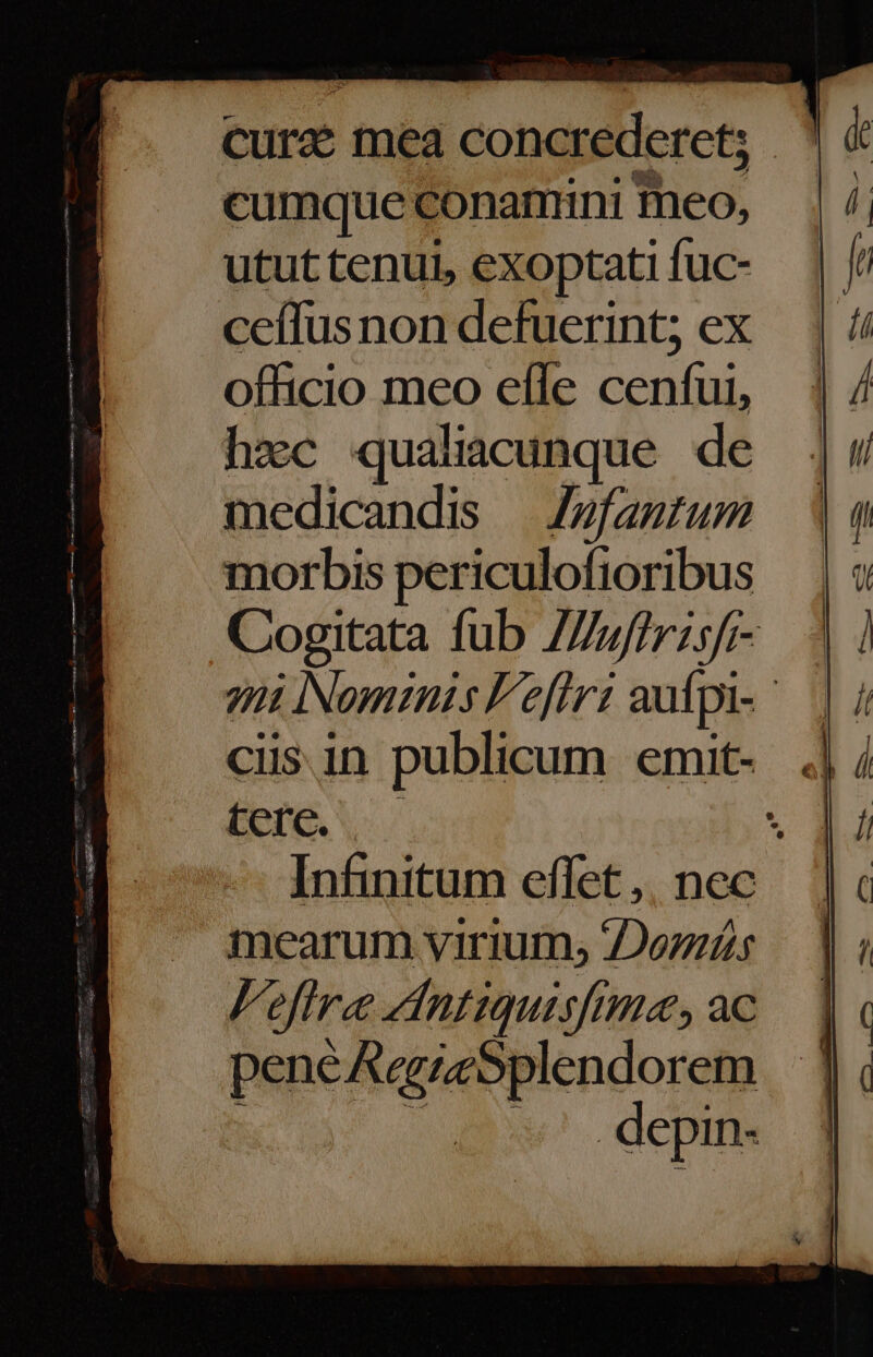 curd mea concrederet; cumque conamini meo, utut tenui, exoptati fuc- ceffusnon defuerint; ex officio meo efle cenfui, hzc qualiacunque de medicandis — Z»fantum morbis periculofioribus terc. mearum virium, Doziás Fefire dntiquisfm«a, ac N : pene AegzeSplendorem depin-