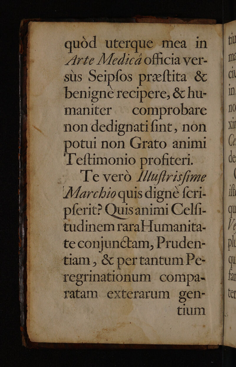 quód uterque mea in Arte Medicá officia ver- sus Seipfos przftita &amp; benigne recipere, &amp; hu- maniter — comprobare non dedignatifint, non potui non Grato animi leftimonio profiteri. Te vero Z/ufirzsfime Marchio quis digne fcri- pferit? Quisanimi Celfi- tudinem raraHumanita- te conjunctam, Pruden- tiam , &amp; pertantum Pe- regrinationum compa- ratam exterarum gen- tium