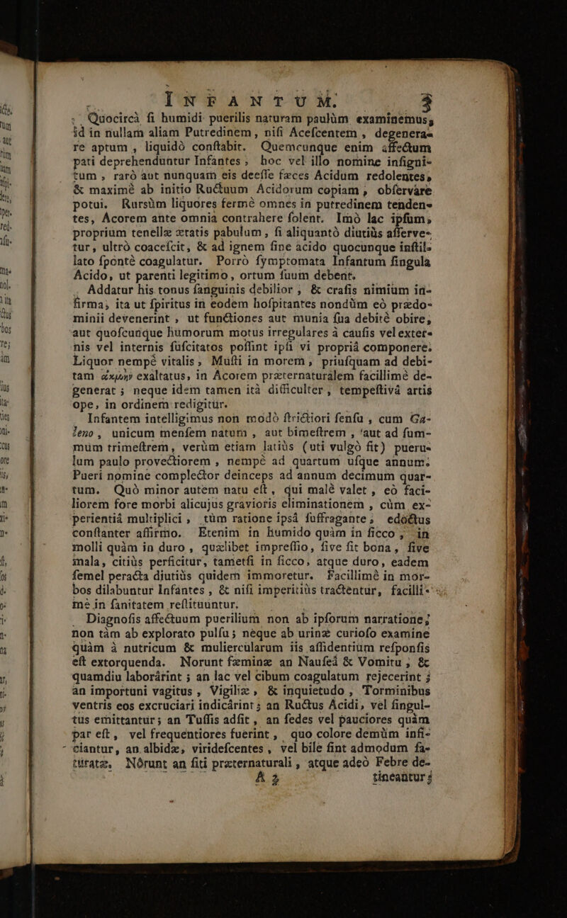 B INFANT U HM. 3 ;. Quocircà fi humidi: puerilis naturam paulüm. examinémus; id in nullam aliam Putredinem, nifi Acefcentem , degeneras re aptum , liquidó conftabit. Quemcunque enim iffedum pati deprehenduntur Infantes ; hoc vel illo nomine infigni- tum , raró aut nunquam eis deeíIe fzces Acidum redolentes, &amp; maximé ab initio Ru&amp;tuum Acidorum copiam , obfervare potui. Rursüm liquores fermé omnes in putredinem tenden- tes, Ácorem ante omnia contrahere folent. Imó lac ipfum, proprium tenellz zratis pabulum , fi aliquantó diutiüs afferve- tur, ultró coaceífcit, &amp; ad ignem fine acido quocunque inftil. lato fponté coagulatur. Porro fymptomata Infantum fingula Acido, ut parenti legitimo, ortum fuum debent. ' . Addatur his tonus fanguinis debilior ; &amp; crafis nimium in- firma, ita ut fpiritus in eodem hofpitantes nondüm eó przdo- minii devenerint , ut fun&amp;iones aut munia fua debité obire; aut quofcunque humorum motus irregulares à caufis velexter- nis vel internis füfcitatos poffint ipfi vi propriá componere. Liquor nempé vitalis; Mufti in morem, priufquam ad debi- tam ax exaltatus, in Acorem przternaturalem facillime de- generat ; neque idem tamen ità difficulter, tempeftivá artis ope, in ordinem redigitur. | | Infantem intelligimus non modó ftrictiori fenfu , cum Ga- leno, unicum menfem natum , aut bimeftrem , 'aut ad fum- mum trimeítrem, verüm etiam latiüs (uti vulgó fit) pueru- lum paulo provectiorem , nempé ad quartum ufque annum; Puerí nomine comple&amp;tor deinceps ad annum decimum quar- tum. Quó minor autem natu eít, qui malé valet , eó faci- liorem fore morbi alicujus gravioris eliminationem , cüm ex- perientiá multiplici, tüm ratione ipsá fuffragante; edoctus conflanter affirmo. Etenim in humido quàm in ficco ,' in molli quàm in duro , qualibet impreffio, five fit bona, five mala, citiüs perficitur, tametfi in ficco, atque duro, eadem femel peracta diutiàs quidem immoretur. Pacillimé in mor- bos dilabuntur Infántes , &amp; nifi imperiuüs tractentur, facilli*^ mé in fanitatem reflitauntur,——— | . Diagnofis affectuum puerilium non ab ipforum narratione; non tàm ab explorato pulíu; neque ab urinz curiofo examine quàm à nutricum &amp; muliercularum iis affidentium refponfis eft extorquenda. Norunt fzminz an Naufeá &amp; Vomitu ; &amp; quamdiu laborárint ; an lac vel cibum coagulatum rejecerint j an importuni vagitus , Vigilizz , &amp; inquietudo , Torminibus ventris eos excruciari indicárint ; an Ru&amp;us Acidi, vel fingul- tus emittantur; an Tuffis adfit, an fedes vel pauciores quàm par eft, velfrequentiores fuerint , quo colore demüm inft- ciantur, an.albidz, viridefcentes , vel bile fint admodum fa- tératz. Nórunt an fiti przternaturali , atque adeo Febre de-