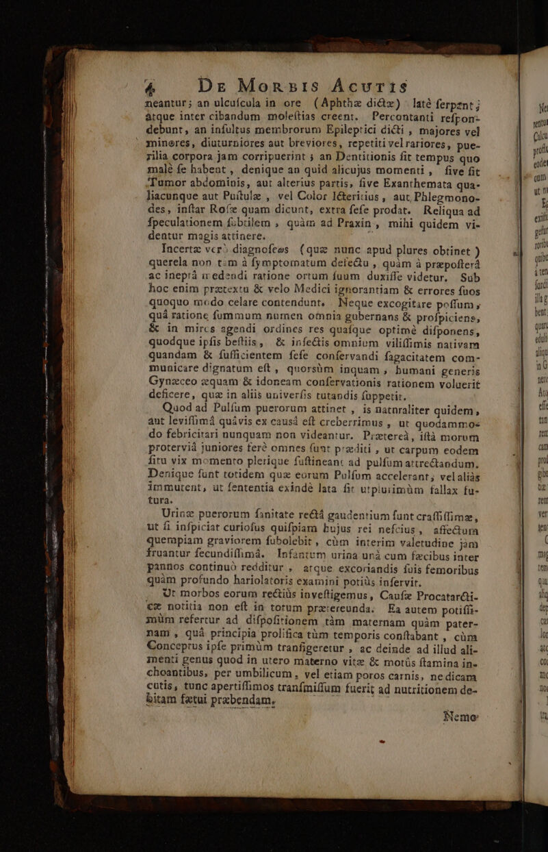 neantur; an ulcufcula in ore (Aphthz di&amp;tz) - laté ferpezntj atque inter cibandum moleítias creent. ; Percontanti refpon- debunt, an infultus membrorum Epileptici dicti , majores vel mineres, diuturniores aut breviores, repetiti velrariores, pue- rilia corpora jam corripuerint ; an Dentitionis fit tempus quo malé fe habeat , denique an quid alicujus momenti , five fit 'Tumor abdominis, aut alterius partis, five Exanthemata qua- liacunque aut Puítulz , vel Color I&amp;eritius, aut Phlegmono- des, inftar Rofz quam dicunt, extra fefe prodat. Reliqua ad fpeculationem fübtilem , quàm ad Praxin;, mihi quidem vi- dentur magis attinere. qat Incertz vcr? diagnofees (que nunc apud plures obtinet ) querela non t:m à fymptornatum defeQu , quàm à prepofterá ac ineprà iredendi ratione ortum fuum duxiffe videtur, Sub hoc enim praetextu &amp; velo Medici ignorantiam &amp; errores fuos quoquo modo celare contendunt, . Neque excogitare pofitum , quá rationc fummum numen omnia gubernans &amp; profpiciens, &amp; in mircs agendi ordines res quafque optime difponens, quodque ipfis befliis, | &amp; infe&amp;is omnium viliflimis nativam quandam &amp; íuffücientem fcfe confervandi fagacitatem com- municare dignatum eft, quorsàm inquam , humani generis Gynzceo zquam &amp; idoneam confervationis rationem voluerit deficere, quz in aliis univerfis tutandis füppetit. Quod ad Pulfum puerorum attinet , is natnraliter quidem, aut levifümá quávis ex causd eft creberrimus , ut quodammos do feébricirari nunquam non videantur. Pizxtereà, iftà morum proterviá juniores feré omnes funt p'zediti , ut carpum eodem fitu vix momento plerique fuftineanc ad. pulfüm attrectandum. Denique funt totidem qux eorum Pulfum accelerant; velaliàs immutent, ut fententia exindé lata fit utpiuiimüm fallax fu- tura. Urinz puerorum fanitate re&amp;á gaudentium fant craffi(fimz, ut fi infpiciat curiofus quifpiam bujus rei nefcius, affectuma quempiam graviorem fubolebit , càm interim valetudine jm fruantur fecundifhmá. | Infantum uriaa unà cum fzcibus inter pannos continuó redditur , atque excoriandis íuis femoribus quàm profundo hariolatoris examini potiüs infervir. Ut morbos eorum rectius inveftigemus, Caufz Procatarcti- €x notitia non eft in totum prx:ereunda. | Ea autem potifíi- müm refertur ad difpofirionem tàm maternam quàm pater- nam , quà principia prolifica tüm temporis conftabant , càüm Conceptus ipfe primüm tranfigeretur , ac deinde ad illud ali- inenti genus quod in utero materno vitze &amp; motüs ftamina in- choantibus, per umbilicum, vel etiam poros carnis, nedicam cutis, tunc apertiffimos tranfmiffum fuerit ad nutritionem de- bitam fetui prxbendam, AMAA Lia M Nemo