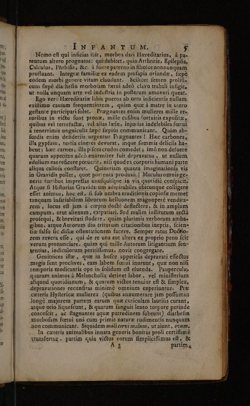 INFANTUM. $ Nemo eft qui inficias ibit, morbos dari Hzreditarios, à pa- rentum altero prognatos: qui dubitet; quin Arthritis, Epilepfia, Calculus, Phthifis, &amp;c. à forrepaternoin filiolos nonnunquam profluant. Integiz familiz ex eadem profapia oriundz , fzpéà eodem morbi genere vitam claudunt. Scilicet femen prolifi- cuin fxpé diathefin morboíam fatui adeó. clavo trabali infigit, ut nulla unquam arte vel induftria in pofterum amoveri queat. Ego vero Hzreditariz labis pueros ab ortu inficientis nullam exiftimo cauiam frequentiorem , quàm quz à matre in utero geftante participari folet... Przgnantes enim mulieres mille ere roribus in vió funt pronz, mille cafibus fortuitis expofitz, quibus vel terrefa&amp;z, velalias lex, injurias indelebiles foetui à tenerrimis unguiculis fzpe fzpiüs communicant. Quàm ab- furdis enim defideriis urgentur Przgnantes !. Hxc carbones, illa gypfum, tertia cineres devorat, inque fümmis deliciis ha- bent; lizc carnes, illa pifcescrudos comedet ; imó non defuere quarum appetitus adc enormiter fuit depravatus , ut nullum edulium eas reficere potuerit, nifi quod ex corporis humani parte aliqua callofa conftaret, — Quinetiam quanta imaginationis vis in Gravidis pollet, quot por:enta produxi.! Maculasomnisge- neris foetibus impreffas unufquifque in via quotidie confpicit; Atque fi Hiítorias Gravidarum adiirabiles ubicunque coliigere effet animus, hoc eít, fi fub urabra eruditionis copiofz memet tanquam infatiabilem librorum helluonem magnoperé vendita- rem , locus eft jam à cepto docté deflectere, &amp; in amplum campum , utut alienum , extpatiari. Sed malim inftitutum rectà proíequi, &amp; brevitati fludere, quàm plurimis verborum amba- gibus; atque Autorum diu tritorum citationibus ineptis, fcien* tiz falfo fic diciz oftentationem facere. Semper ratus Doctio- rem revera effe , qui de re una aut altera ex proprio penu fcit verum pronunciare, quàm qui mille Autorum litiganuum fen- tentias, indiculorum peritiffimus, novit congregare. Genitrices iftz , qua in hofce appetitüs depravati effectus magis funt proclives, eam labem foetui inurunt, quz non nifi temporis medicantis ope in folidum cft eluenda. — Pauperculze qaarum animos à Melancholia detinet labor , vel minifterium aliquod quotidianum ,. &amp; quarum vi&amp;us tenuior eft &amp; fimplex, depravationes recenfitas minimé omnium experiuntur. Pre ceteris Hyiterice mulieres (quibus anpumerare jam poffumus longé majorem partem earum quz cuticulam lautiüs curant, atque otio liquefcunt , &amp; quarum fanguis lento torpore perinde coaceícit , ac ítagnantes aquz putredinem fubeunt) diathefin inorbofam foeetui unà cum primis naturz rudimentis nunquam noncommunicant. Siquidem zzali corvi zzalum , ut aiunt , ovas, In czteris animalibus innata generis bonitas proli certiflimé $ransfertur, partim quia victus eorum limpliciffimus eft, 8c A3 ! parum a crop epiac