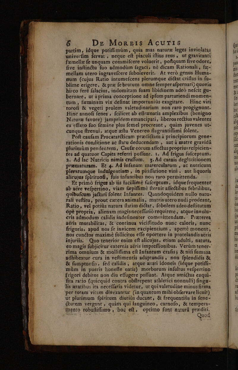 aia EEPRORPMINUR OA: op A tut sosee iM in E ay cu t SR Ro ME MAE irr Dz Monszis ÁcuTIS partim, jar potiffimüm, quia mas naturz leges inviolatas univerfim fervat , neque eít piaculi iftius reus, ut gravitanti femellz fe unquam commifcere voluerit, poftquam five odore, five inftin&amp;u fuo admodüm fagaci, né dicam Rationali, fz- mellam utero ingravefcere fuboleverit. At veró genus Huma- num (cujus Ratio intumefcens plerumque di&amp;at criftas in fu- blime erigere, &amp; prz februtum omne femperafpernari; quovis hirco feré falacius, indomitam fuam libidinem adeó nefcit gu- bernare, ut àprima conceptione ad ipfum parturiendi momen- tum , feminam vix definat importuniüs exagitare. Hinc viri Hinc annofi fenes , fcilicet ab effrzenatis amplexibus (benigno Naturz favore) jampridem emancipati, liberos rectius valentes ex effeto füo femine plus femel procreant , quàm juvenes ut- cunque ftrenui, atque zftu Venereo flagrantiffimi folent. ] Poft caufam Procatar&amp;ticam praedictam à principiorum gene- rationis conditione ac ftatu deducendam , aut à matre gravidá plurimüm pendentem, Caufz eorur affectus propriusrefpicien- tes ad quatuor Capita referri poffünr. 1. Ad frigus fufceptum. $. Ad lac Nutricis nimis craffum. | 3. Ad carnis deg!ntitionem prematuram. Et 4. Ad infanam matercularum , ac nutricum plerarumque indulgentiam , in piüífatione vini, aut liquoris alicujus fpirituofi, fuis infantibus non raro permittenda. Et primó frigus ab iis facillime füíceptum, idque frequenter ab a&amp;re vefpertino, viam fxpiffime fternit affectibus febrilibus; quibufcum jactari folent Infantes. Quandoquidem nullo natu- rali veftitu, prout c:teraanimalia, matrisutero nudi prodeant, Ratio , vel potiüs natura ftatim dictat, fobolem adeo deftitutam Ópé propria, alienam magisneceffarió requirere, atqueinvolu- cris admodum calidis indefinenter committendam. | Praeterea áéris murabilitas, &amp; continua vicif&amp;itudo nunc caloris, nunc frigoris, apud nos fe invicem excipientium , aperté monent; &amp;os cunctos maximé follicitos effe oportere 1n protelandis aeris injuriis. Qao tenerior enim eft alicujus, etiam adulti, natura; eo magis fubjicitur externis aéris impreffionibus. Verüm tener-' rima omnium &amp; molliffima eft Infantum crafis; &amp; nifi fumiaa adhibeatur cura in veftimentis adaptandis, non fplendidis &amp; &amp; fumptucfis, fed calidis , atque atari idoneis (idque potiffi- müm in pueris honeíte natis) morborum infultus vefpertino frigori debitos non diu effugere poffunt. Atque amictus exqui- fita ratio (quicquid contra obftrepent athletici nonnulli) fingu- lis tatibus ita neceffaria videtur, ut quivaletudine minus firma per totam vitam divexantur (inquantum mihi obfervare licuit) ut plurimum fpiritum diutius ducant, &amp; frequentiüis in fene- mento robuflifimo , hoc eft, optimo funt naturá prediti.- dd Gea: Is oi dab, LONG D Nl CASS. rw EY. 4 be. à ORE s j Quod e