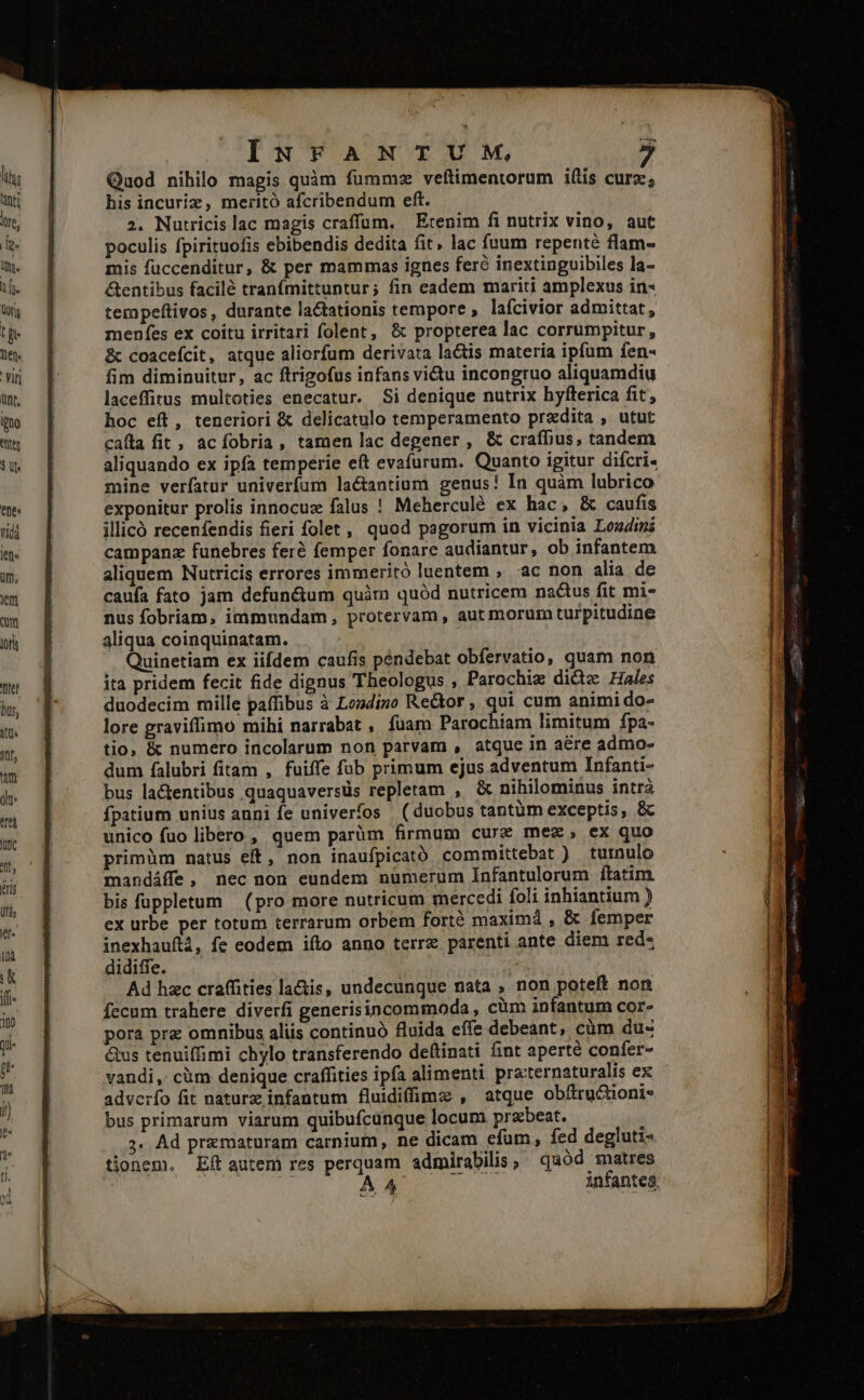 Quod nihilo magis quàm fummsz veítimentorum iftis curz, his incuriz, meritó afcribendum eft. 2. Nutricislac magis craffum. Etenim fi nutrix vino, aut poculis fpirituofis ebibendis dedita fit lac fuum repenté flam- mis fuccenditur, &amp; per mammas ignes feré inextinguibiles la- &amp;entibus facilé tranfmittuntur; fin eadem mariti amplexus in- tempeftivos, durante lactationis tempore , lafcivior admittat, menfes ex coitu irritari folent, &amp; propterea lac corrumpitur, &amp; coacefcit, atque aliorfum derivata lactis materia ipfum fen- fim diminuitur, ac ftrigofus infans vi&amp;tu incongruo aliquamdiu laceffitus multoties enecatur. Si denique nutrix hyflerica fit, hoc eft, teneriori &amp; delicatulo temperamento przdita , utut caíta fit, acíobria, tamen lac degener , &amp; craffius, tandem aliquando ex ipfa temperie eft evafurum. Quanto igitur difcri- mine verfatur univerfum la&amp;antium genus! In quàm lubrico exponitur prolis innocux falus ! Meherculé ex hac, &amp; caufis illicó recenfendis fieri folet, quod pagorum in vicinia Lozdini campanz funebres feré femper fonare audiantur, ob infantem aliquem Nutricis errores immeritó luentem , ac non alia de caufa fato jam defun&amp;um quim quód nutricem nactus fit mi- nus fobriam, immundam, protervam , aut morum turpitudine aliqua coinquinatam. Quinetiam ex iifdem caufis pendebat obfervatio, quam non ita pridem fecit fide dignus Theologus , Parochiz dicte Hales duodecim mille paffibus à Londino Rector ; p cum animi do- lore graviffimo mihi narrabat , fuam Parochiam limitum Ípa- tio, &amp; numero incolarum non parvam , atque in aére admo- dum falubri fitam , fuiffe füb primum ejus adventum Infanti- bus la&amp;tentibus quaquaversüs repletam , &amp; nihilominus intrá fpatium unius anni fe univerfos (duobus tantüm exceptis, &amp; unico fuo libero , quem parüm firmum curz mez, ex quo primüm natus eft, non inaufpicató committebat ) turnulo mandáffe, nec non eundem nümerum Infantulorum ítatim. bis fappletum (pro more nutricum mercedi foli inhiantium ) ex urbe per totum terrarum orbem forté maximá , &amp; femper inexhauftá, fe eodem ifto anno terre parenti ante diem red- didiffe. | Ad hzc craffities la&amp;is, undecunque nata , non poteft non fecum trahere diverfi generisincommoda , cüm infantum cor- pora pre omnibus aliis continuó fluida effe debeant, cüm du- &amp;us tenuiffimi chylo transferendo deftinati fint aperté confer- vandi, cüm denique craffities ipfa alimenti pra:ternaturalis ex adverfo fit naturz infantum fluidiffimz , atque obftru&amp;oni* bus primarum viarum quibufcunque locum przbeat. ;. Ad prxmaturam carnium, ne dicam efum, fed degluti- tionem. Eftautem res perquam admirabilis; ^ quód matres &amp; [7s