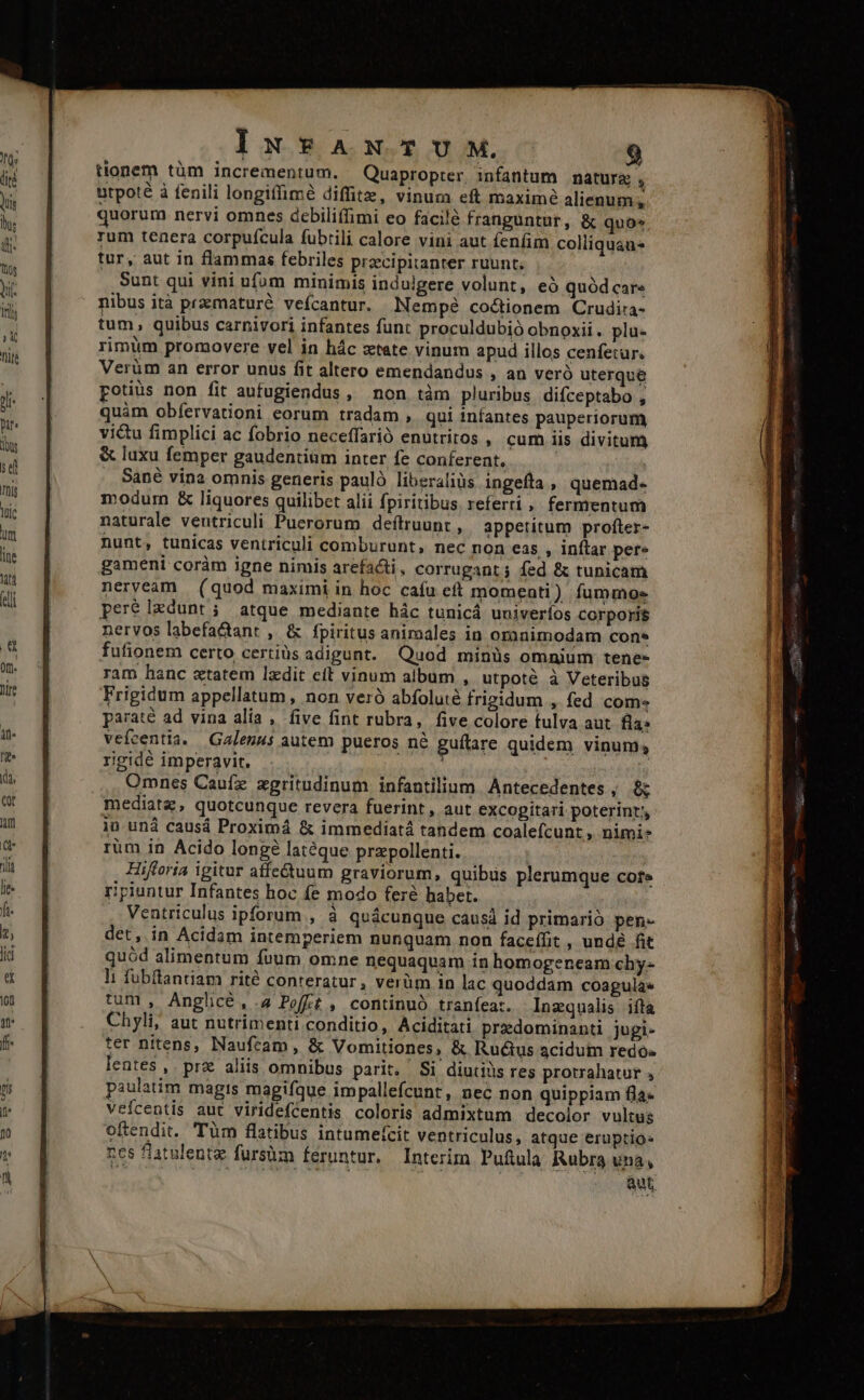 tionem tüm incrementum. Quapropter infantum matura, utpoté à fenili longiffimé diffitz, vinum eft maxime alienum; quorum nervi omnes debiliffimi eo facilé franguntur, &amp; quo* rum tenera corpufcula fubtili calore vini aut fenfim colliquaus tur, aut in flammas febriles przcipitanter ruunt. Sunt qui vini ufum minimis indulgere volunt, e quód car» nibus ità przmaturé veífcantur. MNempé coctionem Crudira- tum, quibus carnivori infantes funt proculdubió obnoxii. plu- rimüm promovere vel in hác xtate vinum apud illos cenfetur. Verüm an error unus fit altero emendandus , an veró uterque potius non fit aufugiendus, non tàm pluribus difceptabo , quàm obfervationi eorum tradam , qui iníantes pauperiorum vitu fimplici ac fobrio neceffarió enutritos , cum iis divitum &amp; luxu femper gaudentium inter fe conferent. ! .. Sané vina omnis generis paulà liberalis ingefta , quemad- modum &amp; liquores quilibet alii fpiritibus. referti , fermentum naturale ventriculi Puerorum defítruunt , appetitum profter- nunt, tunicas ventriculi comburunt, nec non eas , inflar pere gameni coràm igne nimis arefacti, corrugant; fed &amp; tunicam nerveam | (quod maximi in hoc cafu eft momenti) fummos pere Ixdunt ; atque mediante hác tunicá uuiveríos corporis nervos labefa&amp;ant , &amp; fpiritus aniraales in orinimodam cons fufionem certo certiüs adigunt. Quod minüs omnium tene- ram hanc xtatem lzdit cit vinum album , utpotà à Veteribus Frigidum appellatum, non veró abfoluié frigidum , fed com- paraté ad vina alía , five fint rubra, five colore fulva aut. fla: vefcentia. Galenus autem pueros nà guítare quidem vinum; rigidé imperavit. | ! | Omnes Caufz zgritudinum infantilium Antecedentes, $; mediate, quotcunque revera fuerint, aut excogitari poterint, 1iü und causá Proximá &amp; immediatá tandem coalefcunt ,, nimis rum in Acido longé latéque przpollenti. Hifforia igitur affectuum graviorum, quibus plerumque core ripiuntur Infantes hoc fe modo feré habet. , Ventriculus ipforum , à quácunque causá id primario pen- det, in Acidam intemperiem nunquam non faceífit , undé fit quód alimentum fuum omne nequaquam in homogeneam chy- l; fubftantiam rité conteratur, verüm 1n lac quoddam coagula» tum , Anghcé,.4 Poft , continuó tranfeat. Inzqualis ifta Chyli, aut nutrimenti conditio, Aciditati prezdominanti jugi- ter nitens, Naufeam , &amp; Vomitiones, &amp; Ructus acidum redo lentes ,. prz aliis omnibus parit. Si diutils res protrahatur , paulatim magis magifque impallefcunt , nec non quippiam fla- veícentis aut viridefcentis coloris admixtum decolor vultus oftendit. Tüm flatibus intumeícit ventriculus, atque eruptio: rcs fatulentz fursüm feruntur. Interim Pufula Rubra vna, aut IMS iS HEN pct uir meter ccu, qtii me vtero eres eme i eimi Dies pa RB gae citi titii sombras ctm utm aen E Me Io nn Un a Day om DOCET RSEN ERS ECT Entente e ERRSR ERES - —^————H t —Q9À—— - -——— — —À — i - ——— :  * — ETUETTIUEU ITE z ; » : - E inan RON 18d 2 is - CA A. jou 3 3 3 NS 4  crme— - ^ -  » AP om T ————M— d À i E eaa TP , » e - E am