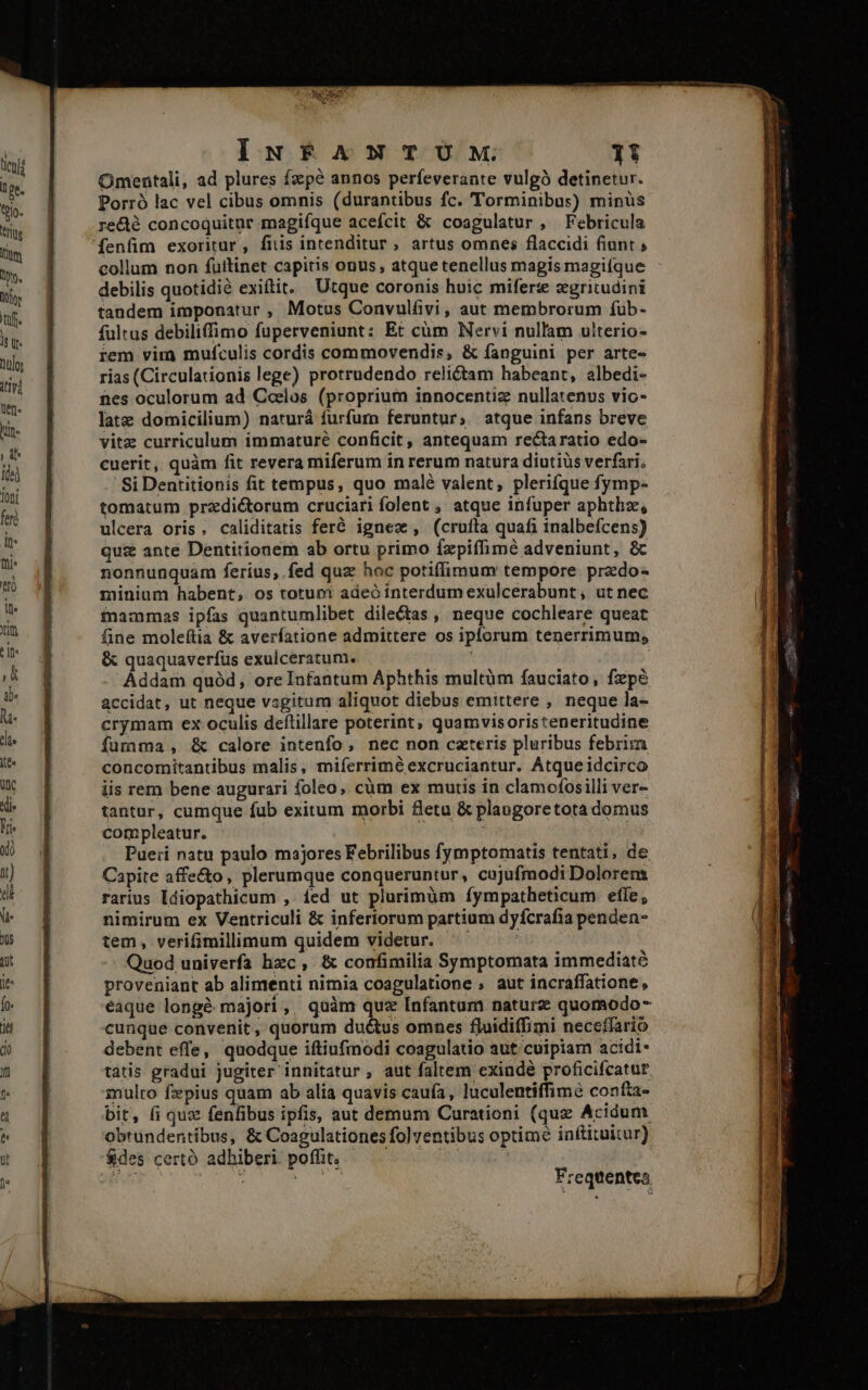 Es CRAB IuN£APNxTUM 1i Omentali, ad plures fzpé annos perfeverante vulgó detinetur. Porró lac vel cibus omnis (durantibus fc. 'Torminibus) minüs redé concoquitnr magifque acefcit &amp; coagulatur , Febricula fenfim exoritur, fiiis intenditur, artus omnes flaccidi fiunt ; collum non fulitinet capitis onus, atquetenellus magis magifque debilis quotidié exiftit. Utque coronis huic mifer zgritudini tandem imponatur , Motus Convulfivi, aut membrorum fub- fultus debiliffimo fuperveniunt: Et cüm Nervi nullam ulterio- rem vim muículis cordis commovendis, &amp; fanguini per arte- rias (Circulationis lege) protrudendo relictam habeant, albedi- nes oculorum ad Ccelos (proprium innocentiz nullatenus vic- latz domicilium) naturá furfurn feruntur; atque infans breve vitz curriculum immature conficit, antequam rectaratio edo- cuerit, quàm fit revera miferum in rerum natura diutius verfari, Si Dentitionis fit tempus, quo malé valent; plerifque fymp- tomatum przdictorum cruciari folent , atque infuper aphthz, ulcera oris, caliditatis feré igne, (cruíta quafi inalbefcens) quz ante Dentitionem ab ortu primo fzpiffimé adveniunt, &amp; nonnunquam feríus, fed quz hoc potiffimum tempore predo- minium habent, os totum adeó interdum exulcerabunt, ut nec finammas ipfas quantumlibet dile&amp;tas , neque cochleare queat fine moleftia &amp; averfatione admittere os ipforum tenerrimum, &amp; quaquaverfus exulceratum. Addam quód, ore Infantum Aphthis multüm fauciato, fxpe accidat, ut neque vsgitum aliquot diebus emittere , neque la- crymam ex oculis deítillare poterint; quamvisoristeneritudine fumma, &amp; calore intenfo, nec non caeteris pluribus febrim concomitantibus malis, miíerrimé excruciantur. Atque idcirco iis rem bene augurari foleo; cüm ex mutis in clamofosilli ver- tantur, cumque fub exitum morbi fleta &amp; plangoretota domus compleatur. | Pueri natu paulo majores Febrilibus fymptomatis tentati, de Capite affecto, plerumque conqueruntur, cujufmodi Dolorem rarius Idiopathicum ,. fed ut plurimüm fympatheticum efle, nimirum ex Ventriculi &amp; inferiorum partium dyfcrafia penden- tem, verifimilimum quidem videtur. —— Quod univerfa hzc, &amp; confimilia Symptomata immediaté proveniant ab alimenti nimia coagulatione , aut incraffatione, eaque longé majori, quàm quz [nfantum naturz quomodo- cunque convenit , quorum du&amp;tus omnes fluidiffimi neceffario debent effe, quodque iftiufmodi coagulatio aut cuipiam acidi* tatis gradui jugiter innitatur , aut faltem exinde proficifcatur mulro fzpius quam ab alia quavis caufa, luculentiffimé confta- bit, (i quz fenfibus ipfis, aut demum Curationi (quz Acidum obtundentibus, &amp; Coagulationes folventibus optime inftituitur) $des certo adhiberi poffit, — ea