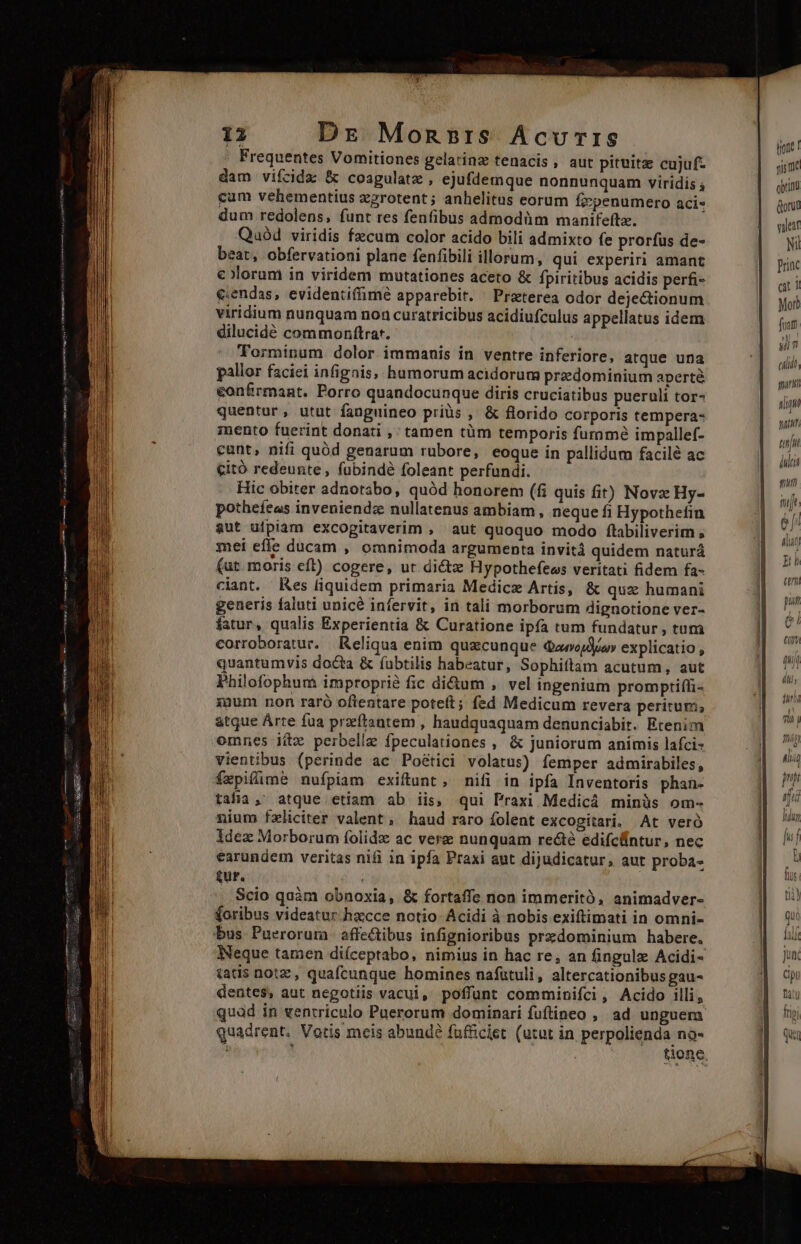 Frequentes Vomitiones gelarinz tenacis , aut pituitz cujuf- dam vifzcida &amp; coagulate , ejufdemque nonnunquam viridis cum vehementius xzrotent; anhelitus eorum fzpenumero aci« dum redolens, funt res fenfibus admodüm manifeftz. Quaód viridis fzcum color acido bili admixto fe prorfus de- beat, obfervationi plane fenfibili illorum, qui experiri amant colorum in viridem mutationes aceto &amp; fpiritibus acidis perfi- e:endas, evidentifimé apparebit. ^ Przterea odor dejectionum viridium nunquam non curatricibus acidiufculus a ppellatus idem dilucidé commonftrat. Torminum dolor immanis in ventre inferiore, atque una pallor faciei infignis, humorum acidorum przedominium aperté €onfrmant. Porro quandocunque diris cruciatibus pueruli tor- quentur, utut fanguineo priüs , &amp; florido corporis tempera- mento fuerint donati ,' tamen tüm temporis fumme impallef- cunt, nifi quód genarum rubore, eoque in pallidum facilé ac citó redeunte , fubindé foleant perfundi. Hic obiter adnotabo, quód honorem (fi quis fir) Novz Hy- potheíeas inveniendz nullatenus ambiam , neque fi Hypothefin aut ufpiam excogitaverim , aut quoquo modo ftibiliverim , mei effe ducam , omnimoda argumenta invitá quidem naturá (ut moris eft) cogere, ut dictz Hypothefews veritati fidem fa- ciant. Res liquidem primaria Medicz Artis, &amp; quz humani generis faluti unicé infervit, in tali morborum dignotione ver- fatur, qualis Experientia &amp; Curatione ipfa tum fundatur , tum corroboratur. Reliqua enim quxcunque Qaoojdiu» explicatio , quantumvis docta &amp; fubtilis habeatur, Sophiftam acutum, aut Philofophum improprió fic di&amp;um , vel ingenium promptiffi- xum non raró oftentare poteit; fed Medicum revera peritum, atque Arte fua przítantem , haudquaquam denunciabit. Etenim omnes iix perbelle fpeculationes , &amp; juniorum animis lafci- vientibus (perinde ac Poétici volatus) femper admirabiles, fxpilimé nufpiam exiftunt, nifi in ipfa Inventoris phan- tafia,' atque etiam ab iis, qui Praxi Medicá minüs om- nium fzliciter valent, haud raro folent excogitari. At veró idez Morborum folidz ac vere nunquam recte edifcüntur, nec earundem veritas nifi in ipfa Praxi aut dijudicatur, aut proba- £ur. Scio quàm obnoxia, &amp; fortaffe non immeritó, animadver- (oribus videatur.hxcce notio- Acidi à nobis exiftimati in omni- bus. Pueroruma. affectibus infignioribus przdominium habere. Neque tamen diíceptabo, nimius in hac re, an fingule Acidi- tatis notz , quafcunque homines nafutuli, altercationibus gau- dentes, aut negotiis vacui, poffünt comminifci, Acido illi, quod in ventriculo Puerorum dominari fuftineo , ad unguem quadrent. Votis mcis abundé fufficiet (utut in perpolienda no- i j tionc, (rete! sis me obrunu Gorün vileaf Ni Priac a 1 Morb fuum. T, clit, gan i tait tn da qmiiti