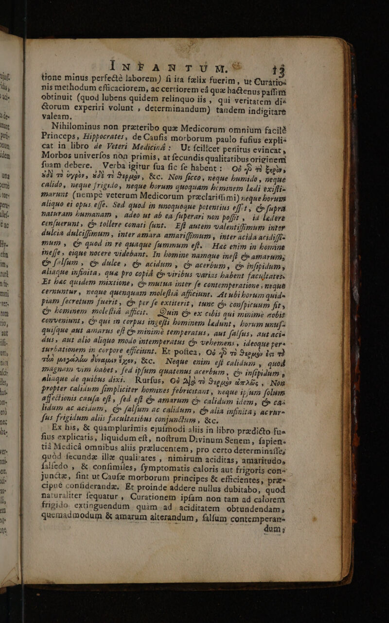(dis; Kis lide lune Bt: Jum idem Da rte tor. Deni ile. a Hy. en Im, fütà do nii Yr- ilt tio, qut ilf- Uf» Dim Vr ls, T Jt« IxuNtARmTUmw.? 13 tione minus perfe&amp;é laborem) fi ita felix fuerim, ut Curátios nis methodum efüicaciorem, ac certiorem eá quz hactenus paffim obtinuit (quod lubens quidem relínquo iis , qui veritatem dis &amp;orum experiri volunt , determinandum) tandem indigitare valeam. Nihilominus non przteribo qux Medicorum omnium facilé Princeps, Hippocrates, de Caufis morborum paulo fufius expli» cat in libro 4e Veteri Medicizá : Ut fcili Icet períitus evincat , Morbos univerfos noa primis, at fecundis qualitatibus originem fuam debere. — Verba igitur fua fic fe habent : O08 399 Enpirs 3di v) wypóv, SOY m Sspuóv, &amp;c. Non ficco, neque bumido , neque calido, neque jrigido, neque borum quoquam bemimem ladi exiffi- marunt (nempe veterum Medicorum preclaritfi mi) neque borum aliquo ei opus effe. Sed quod im Hnoquoque potentius eff/t, Cn fupra Dnaturam bumanam , adeo ut ab ea fuperari non bofft , i4 ledeye cen[uerunt , Qe tollere conati (unt. Efl autem valentiffigmum inter dulcia dulciffimum., inter amara amariffimum , inter acida Atidiffé» mum , (C quod in re quaque fummum eft. — Ha etim in bomine inejfe. eique nocere videbant. In bomine namque ine[t e amarums C f^lfum , (&amp; dulce » (5 acidum , C acerbum, (Q infipidum y aliaque infinita, qua pro copid (viribus varizs babent facultates. Et b4c quidem mixtione, t» mutua inter fe contemperatione ; neque cernuntur, neque quenquam moleflia afficiunt. At ubi borum quide piam. fecretum fuerit , Q5» per fe extiterit, tunc C confpicuum fit y (C bominem meleftiá afficit. Quin (5 ex cibis qui minime eobis conveniunt , C» qui m corpus ingefli bominem ladunt , lorum untuJ- quifque aut. amarus eff C» minim temperatus, aut falfus, aut aci- dus, aut alio aliquo modo intemperatus Q5» vebemens , 1deoque per» pur5ationem in corpore efficitint. Et pottea, Oó 49 7? Dsepoy dai md alo woo Dvauay Tov, &amp;c. Neque enim efi calidum , quod emagneun itn babet» fed ipfum quatenus acerbum , ch» ipfipidum s naláque de quibus dixi. Rurfus, Oó PE Sueno» mA. , Nom propter calidum frmplieiter bomines febricitaut , neque ipium folum affectionis caufa efl , fed eft &amp; amarum £5» calidum idem, C c idum ac acidum, £t fal[um ac calidum, (^ alia infinitas acrhrs fus frigidum aliis facultatibus conjantium , &amp;c. Ex his, &amp; quamplurimis ejufmodi aliis in libro przdi&amp;to fus fius explicatis, liquidum eft, noítrum Divinum Senem » fapiens tià Medicáà omnibus aliis przlucentem, pro certo determinaífe; quód fecundz ille quali'ates , nimirum aciditas, amaritudo, lalífedo , &amp; confimiles, fymptomatis caloris aut frigoris con- juncte, fint ut Caufx morborum principes &amp; eficientes, pra» cipué confiderandz. Et proinde addere nullus dubitabo, quod naturaliter fequatur , Curationem ipfam non tam ad calorem frigido. extinguendum | quàm | ad . aciditatem obtundendam, quemadinodum &amp; amarum alterandum, falfum ders um y