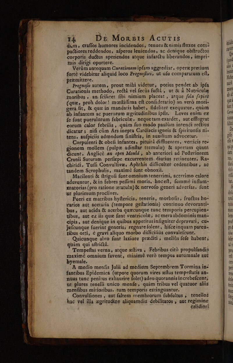 — —Ó Poena E E EE EE aeo oc dum , craffos humores incidendos, tenues &amp; nimis fluxos coti: pactiores reddendos, afperos leniendos, ac denique obftro&amp;tos corporis ductus aperiendos atque infarctu liberandos , impri- mis dirigi oportere. j Verüm antequam Curationem ipfam aggrediar, operz pretium forté videbitur aliquid loco Prognoffici; ut ufu comparatum eft, pr&amp;mittere. . Prognofis autem , prout mihi videtur, potius pendet ab ipfa CCurationis methodo, rectá vel fecüs fa&amp;tá , ut &amp; à Nutricula inoribus , an fcilicer fibi nimium placeat , atque fola fapia? (que, proh dolor! moeítiifima eít confideratio) an veró mori- gerà fit, &amp; qux in mandatis habet, tideliter exequatur, quàm ab infantum ac puerorum zgritudinibus ipfis. Leves enim ex fe funt puerulorum febricule, nequetam exardet, aut efflagrat eorum calor febrilis , quàm fuo modo paulüm intendi rectius dicatur ;' nifi cüm Ars inepta Cardiacis igneis &amp; fpirituofis ni- tens, aufpiciis admodum finiftris, in auxilium advocetur. . Corpulenti &amp; obefi infantes, pituità diffluentes, verticis ree Xonem moilem (pulpz adinítar tremulz) &amp; apertam qüani diaint; Anglicé an open Moul4 , ab anteriori ad Pofteriorem Cranii Suturam perízpe excurrentemi. diutius retinentes, Ra- chitidi, Tuffi Convulfive, Aphthis difficulter cedentibus , ac tandem Scrophulis, maximé funt obnoxii. Macilenti &amp; ftrigofi funt omnium tenerrimi, acerrimo calore aduruntur, &amp; in febres peffimi moris, hoceft, fummé inflam- matorias (pro ratione ctatulz) &amp; nervofo generi adverfas, funt Pueri ex matribus hyftericis, teneris, morbofis, fractus ho- rarios adt acetaria (tempore geítationis) continuo devoranti- bus, aut acida &amp; acerba quxcunque tunc temporis percupien- tibus, aut ex iis quz funt ventricolz; ac meraabdominis man- Cipia, aut denique in quibus appetitusinfigniter depravati, cus jefcunque fuerint generis; regnarefolent, hifceinquam paren- tibus orti, é gravi aliquo morbo difficilius convalefcunt. Quicunque alvo funt laxiore przditi;, meliüs fefe habent; guàm qui aftri&amp;à. : : - Tempeftas verna, atque xítiva , Febribus citó propulfandis inaximé omnium favent, minimé veró tempus autumnale aut byemale. A medio menfis Julii ad medium Septembrem Tormina in- fantibus Epidemica (utpore quorum vires zítus tempeftatis an- nuus tunc penirus exhaurire folet) adeo quotannisincrebefcunt; ut plures tenelli unico menfe, quàm tribus vel quatuor aliis. menfibus mitioribus, tum temporis extinguantur. : . Convulfiones , aut faltera membrorum fubfultus ;. teneilo$ hac vel illa zgritudine aliquamdiu debilitos, aut regimine Caltd1Ort i HRS C E TD (us gis !