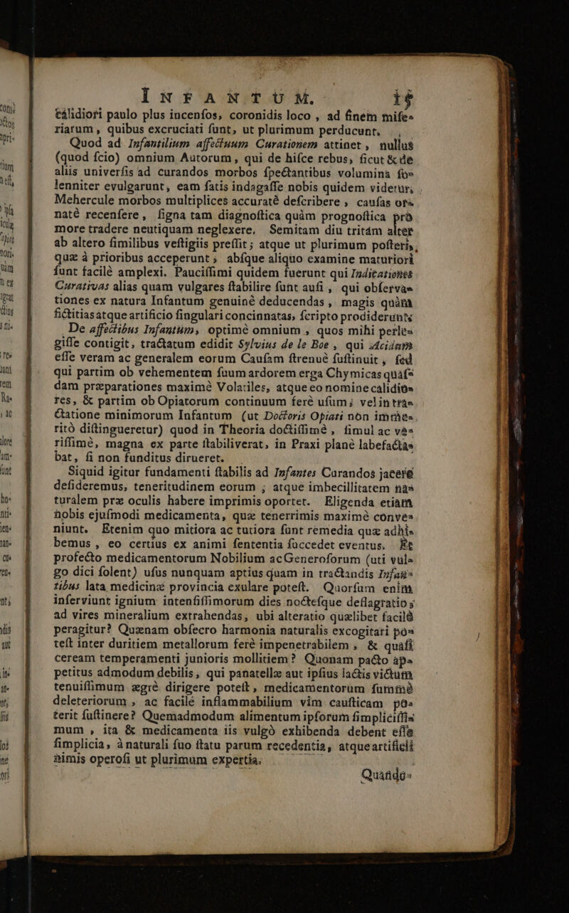 ES - - $19 I, D REOS INFANTUM. 1$ tálidiori paulo plus incenfos, coronidis loco , ad finem mife« riarum , quibus excruciati funt, ut plurimum perducunt, ., Quod ad Ipfantilium affeituum. Curationem attinet ,— nullus (quod fcio) omnium Autorum, qui de hifce rebus, ficut &amp; de alüs univerfis ad curandos morbos fpe&amp;tantibus volumina fo» lenniter evulgarunt, eam fatis indagaffe nobis quidem videtur; Mehercule morbos multiplices accuraté defcribere ,' caufas ory« naté recenfere, [igna tam diagnoftica quàm prognoftica prà more tradere neutiquam neglexere, Semitam diu tritám alter ab altero fimilibus veftigiis preffit; atque ut plurimum pofteris, quz à prioribus acceperunt ; abíque aliquo examine maturiori funt facilé amplexi. Pauciífimi quidem fuerunt qui Igditaziones Curativas alias quam vulgares ftabilire funt aufi ,/ qui ob(ervae tiones ex natura Infantum genuiné deducendas , magis quàra fictitiasatque artificio fingulari concinnatas, fcripto prodiderunt De affectibus Infantum, optimé omnium , quos mihi perles giffe contigit, tractatum edidit Sylvius de le Boe , qui idcidara effe veram ac generalem eorum Caufam ftrenué fuftinuit, fed qui partim ob vehementem fuum ardorem erga Chy micas quaf* dam przparationes maxim8 Volatiles, atque eo nomine calidio» Tes, &amp; partim ob Opiatorum continuum feré ufum; velintrae Gatione minimorum Infantum (ut Docoris Opiati non imtáes ritó ditingueretur) quod in Theoria doctiffime , fimul ac ve» rifimé, magna ex parte ítabiliverat, in Praxi plane labefactae bat, fi non funditus dirueret. Siquid igitur fundamenti flabilis ad Infantes Carandos jacere defideremus, teneritudinem eorum ; atque imbecillitatem nas turalem prz oculis habere imprimis oportet. Eligenda etiam hobis ejufmodi medicamenta, quz tenerrimis maxime conve» niunt. Etenim quo mitiora ac tutiora fünt remedia quz adhi« bemus, eo certius ex animi fententia füccedet eventus, Et profecto medicamentorum Nobilium acGeneroforum (uti vul» go dici folent) ufus nunquam aptius duam in tra&amp;andis Ipfag* :ius lata medicinz provincia exulare poteft. Quorfum enim inferviunt ignium: intenfiffimorum dies no&amp;tefque deflagratio y ad vires mineralium extrahendas, ubi alteratio qualibet facil peragitur? Quznam obfecro harmonia naturalis excogitari pos teft inter duritiem metallorum feré impenetrabilem , &amp; quafi ceream temperamenti junioris mollitiem? Quonam pa&amp;o ap» petitus admodum debilis, qui panatellz aut ipfius lactis victum tenuifimum zgré dirigere poteit, medicamentorum fummé deleteriorum , ac facilé inflammabilium vim caufticam po^ terit fuftinere? Quemadmodum alimentum ipforum fimpliciifis mum , itia &amp; medicamenta iis vulgó exhibenda debent eífe fimplicia, à naturali fuo ftatu parum recedentia, atque artificii aimis operofi ut plurimum expertia. — — TNNT Quado-