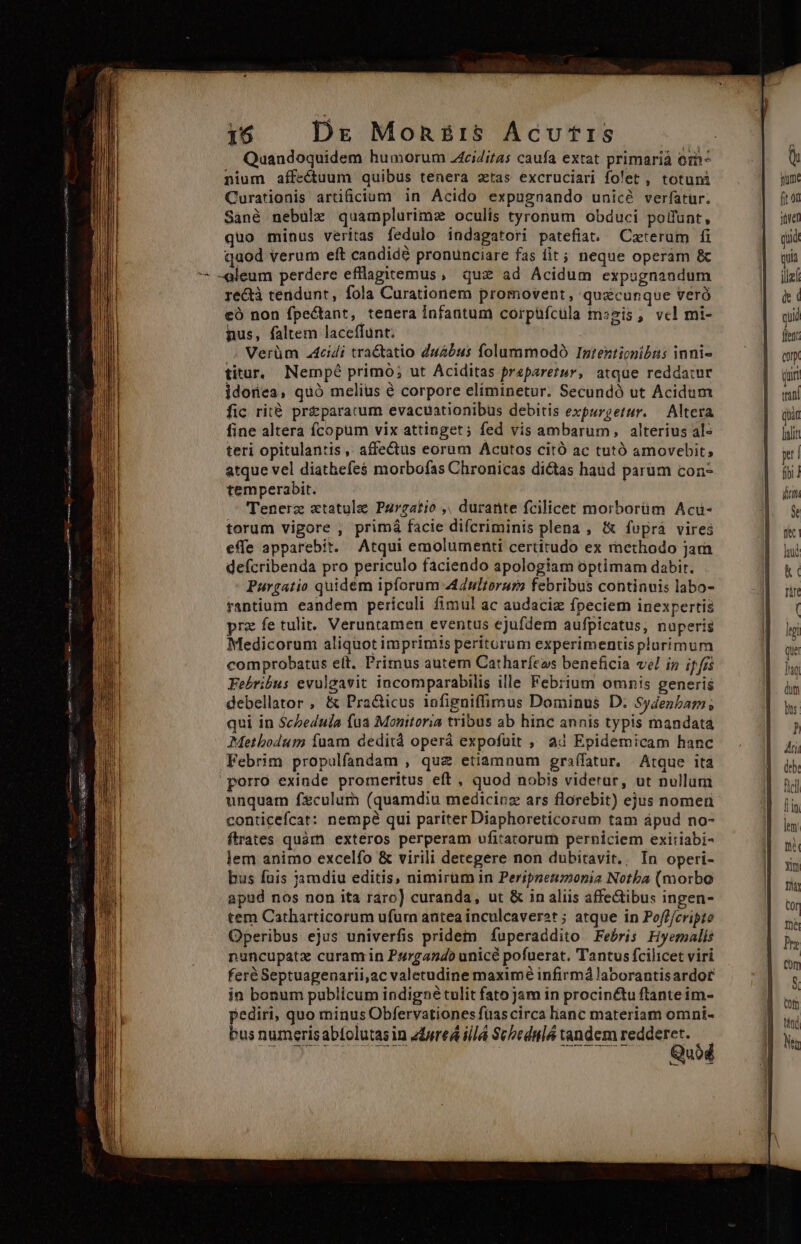 nium affectuum quibus tenera ztas excruciari folet , totuni Curationis artificium in Acido expugnando unicé verfatur. Sanà nebulze quamplurimz oculis tyronum obduci polfunt, quo minus veritas fedulo indagatori patefia. Ceterum fi quod verum eft candidé pronunciare fas fit; neque operam &amp; - -aleum perdere efflagitemus, qux ad Acidum expugnandum re&amp;à terdunt, fola Curationem promovent, quxcunque veró eo non fpectant, tenera infantum corpüfcüla mszis , vcl mi- nus, faltem laceffunt: /»; Verüm .4cidi traGtatio duabus folummodó Intenticnibns inni- titur, Nempé primó; ut Aciditas preparetur, atque reddatur jdonea, quó melius é corpore eliminetur. Secundó ut Acidum fic rità preparacum evacuationibus debitis expurgetur. — Altera fine altera fcopum vix attinget; fed vis ambarum, alterius al- teri opitulantis ,. affectus eorum Acutos citó ac tutó amovebit; atque vel diathefe$ morbofas Chronicas dictas haud parum con- temperabit. Tenerz xtatule Purgatio ,. durante fcilicet morborüm Acü- torum vigore , primá facie difcriminis plena , i(&amp; fuprà vires effe apparebit. Atqui emolumenti certitudo ex rnethodo jara deícribenda pro periculo faciendo apologiam optimam dabit. Paurgatio quidém ipforum A44ultorar? febribus continuis labo- rantium eandem pericoli fimul ac audaciz fpeciem inexpertis prz fe tulit. Veruntamen eventus ejufdem aufpicatus, nuperis Medicorum aliquot imprimis periturum experimentis plurimum comprobatus elt. Primus autem Catharfeos beneficia vel in ifis Febribus evulgavit incomparabilis ille Febrium omnis generis debellator , &amp; Practicus infigniffimus Dominus D. Sydenbam; qui in $cZedula fua Monitoria tribus ab hinc annis typis mandata Metbodum íuam dedità operá expofüit , ad Epidemicam hanc Febrim propulfandam , quz etiamnum graífatur, Atque ita porro exinde promeritus eft, quod nobis viderar, ut nullum unquam f$culum (quamdiu medicinz ars florebit) ejus nomea conticefcat: nempé qui pariter Diaphoreticorum tam ápud no- ftrates quàm exteros perperam ufitatorur perniciem exitiabi- lem animo excelfo &amp; virili detegere non dubitavit., Ín operi- bus fnis jamdiu editis, nimirüm in Peripneumonia Notba (morbo apud nos non ita raro] curanda, ut &amp; in aliis affectibus ingen- tem Catharticorum ufurn antea inculcaver2t ; atque in Poff/cripto Operibus ejus univerfis pridem fuperaddito Febris Hyemalis nuncupatz curam in Purgando unicé pofuerat. Tantus fcilicet viri feré Septuagenarii,ac valetudine maximé infirmá laborantisardor in bonum publicum indigné tulit fato jam in procin&amp;u ftante im- lediri, quo minus Obfervationes füascirca lianc materiam omni- bus numerisabtolutasin edureá ill Sc»ednló tandem redderet. Quod yum. p iret quit utà le de ( quid fleft: Cory Quir wan (oan lalit yt | fibi dun M: