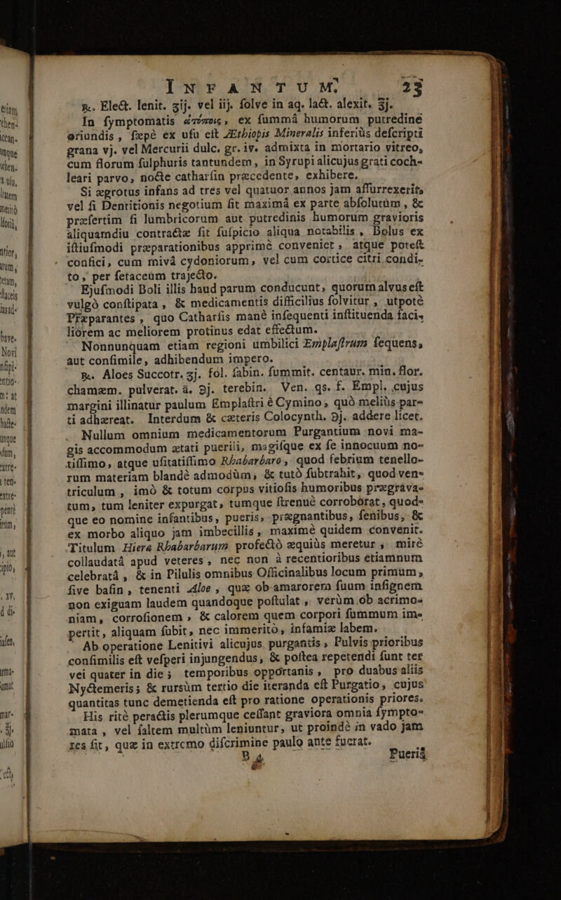 titm then. (tan. Inoue ilben; Y vfu, ltem hen lori, iffor, ti, ttum, licei tsi bive. Novi nii. tio : dt dem ungue dim, xtre- tet Ytre- pent Itm, n ipis PU T ien TUE ümat a INFANTUM; ».. Ele&amp;. lenit. zij. vel iij. folve in aq. lact. alexit. 3j. In fymptomatis é76, ex fummá humorum putredine eriundis, fxpe ex ufu eit ZErbiopis Mineralis inferiüs defcripti grana vj. vel Mercurii dulc. gr. iv. admixta in mortario vitreo, cum florum fulphuris tantundem, in Syrupi alicujus grati coch- leari parvo, nocte catharfin precedente, exhibere, Si grotus infans ad tres vel quatuor annos jam affurrexerit; vel fi Dentitionis negotium fit maximá ex parte abfolutüm , &amp; przfertim fi lumbricorum aut putredinis humorum gravioris aliquamdiu contracte fit fufpicio aliqua. notabilis , Bolus ex iftiufmodi prxparationibus apprime conveniet, atque pote&amp; confici, cum mivá cydoniorum, vel cum cortice citri condi- to, per fetaceüm trajedto. | Ejufmodi Boli illis haud parum conducunt, quorur alvus eft vulgó confüipata, &amp; medicamentis difficilius folvitur ,' utpote PPzparantes , quo Catharfis mané infequenti inftituenda faci» liorem ac meliorem protinus edat effectum. Nonnunquam etiam regioni umbilici Eziplaffrum fequens, aut confimile, adhibendum impero. &amp;. Aloes Succotr. 3j. fol. fabin. fummit. centaur. min. flor. chamzm. pulverat. à. 9j. terebin. Ven. qs. f. Empl, cujus margini illinatur paulum Emplattri é Cymino; quà meliüs pare ti adhzreat. Interdum &amp; czteris Colocynth. 5j. addere licet. Nullum omnium medicamentorum Purgantium novi ma- gis accommodum tati puerili, magifque ex fe innocuum no- tiffimo, atque ufitatiffimo Ra£aréare , quod febrium tenello- rum materiam blandé admodüm, &amp; tutó fübtrahit, quod ven- triculum , imà &amp; totum corpzs vitiofis humoribus prxgrava- tum, tum leniter expurgat, tumque ftrenué corrobórat , quod- que eo nomine infantibus, pueris, pragnantibus, fenibus, &amp; ex morbo aliquo jam imbecillis , maximé quidem convenit. Titulum Hiera Rbabarbarum profe&amp;tó zquiüs meretur , mire collaudatá apud veteres, nec non à recentioribus etiamnum celebratá , &amp; in Pilulis omnibus Officinalibus Jocum primum, five bafin, tenenti a4/ce , qua ob amarorexa fuum infignem non exiguam laudem quandoque poftulat , verüm ob acrimos niam, corrofionem » &amp; calorem quem corpori fummum ime pertit, aliquam fübit, nec immerito, infamiz labem. ' Ab operatione Lenitivi alicujus. purgantis , Pulvis prioribus vei quater in die ; temporibus opportanis, pro duabus aliis Nyctemeris; &amp; rursum tertio die iteranda eft Purgatio, cujus quantitas tunc demetienda eít pro ratione operationis priores. His rité peractis plerumque celfant graviora omnia fympto- mata , vel faltem multüm leniuntur, ut proindé in vado jm zes fit, quz in extrcmo difcrimine paulo ante fucrat. A Rus ; E uu Pueriá é e e RR TU red MÀ ns —S DRESSER RR Tte n SRM S MeL 7, 0S o CERES rc eie mrs re E Gg ELLA