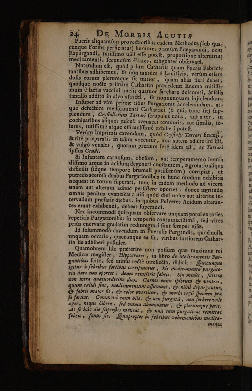cunque Forma perficiatur) humores primüm Praparandi, dein Expurgandi, tutiffimo uíii effe poteft, proportione alterutrius medicamenti, fecundüm /Etates, diligenter obfervatá. . Notandum eft, quàd prima Catharfis quam Pueris Febrici- tantibus adhibemus, (it non tantàm e Lenitivis, verüm etiam dofis eorum plerumque fit mitior, quàm aliis fieri debet; quodque nocte primam Catharfin przcedenti Enema mitiffi- mum é lactis vaccini uaciis quatuor faccharo dulcorati, &amp; falis tantillo addito in alvo attii&amp;tá ,— fir nonnunquam injiciendum. . Infüperad vim prime iftius Purgationis accelerandam, at- que defe&amp;um medicamenti Carhartici (ii quis tuac fit) fup- plendum , Cryflallorum Tartari Ícrupulus uats , autalter, in cochlearibus aliquot jufculi avenacel tenuioris, aut fimilis, fo- lutus, tutifümé atque efficaciffimà exhibe; poteft. s Verüm imprimis cavendum, quód C»yfizJi Tartari finceis , &amp;crité preparati, in ufum vocentur, noa autem adulterini ifti, &amp; vulgó venales , quorum pretium fere idem eft, ac Turtari ipfius Crudi. ' j Si Infantem carnofum, obe(um diffimo atque in acidum degeneri c difficilis (idque tempore brumali potiffíimüm) corripiat , ut putredo acetofa duabus Purgationibus in hunc modum exhibitis nequeat in totum füperari, tunc in eadem methodo ad vicem unam aut alteram adhuc perfiftere oportet , donec zgritudo omnis penitus evanefcat : nifi quód diei unius aut alterius in- tervallum przfatis diebus, in quibus Pulveres Acidum alteran- tes erant exhibendi, debeat fuperaddi. Nec incommodi quicquam obfervare unquam potui ex toties repetitis Purgationibus in temperie contumáciffimá ; fed vires priüs enervatz gradatim redintegrari funt femper vifz. Id folummodó cavendum in Puerulis Purgandis, quód nulla unquam occafio, quzcunque ea fit, viribus fortiorem Cathar« fin iis adhiberi poftulet. . Quamobrem hic prxterire non poffum que maximus rei Medicz magifter , Hippocrates , in libro de Medicamentis Pur- gantióus Ícité, fed minüs re&amp;é intellecta, didicit : SJ'uicunque igitur à febribus fortibus corripiuntur ,. bis medicamenta purgato- ria dare. now oporzet , donec renaferit febris. — Sin minis , faltena won intra quatuordecim dies, — Carnes enim ipforum (5 ventres , quum calidi fmt, medicamentum alfumunt ,: &amp;&amp; nibil depurgantur, €^ febris zaajor fit C» color evertitur , qt» morbi regii [Deciem pra fe ferunt. — Commotá enim bile, e» non purgata, nom forbere ult ager, neque bibere » [ed omnia abominatur » € plerumque perit. «dt fo bác die fuperfles vadeat ,. Cn unà cum purgatione remittat febris ,— fanus fie.— Quapropter in febribus vebementibus medica- i ?nenta , aut temperamento humis onítantem , zprotatioaliqua