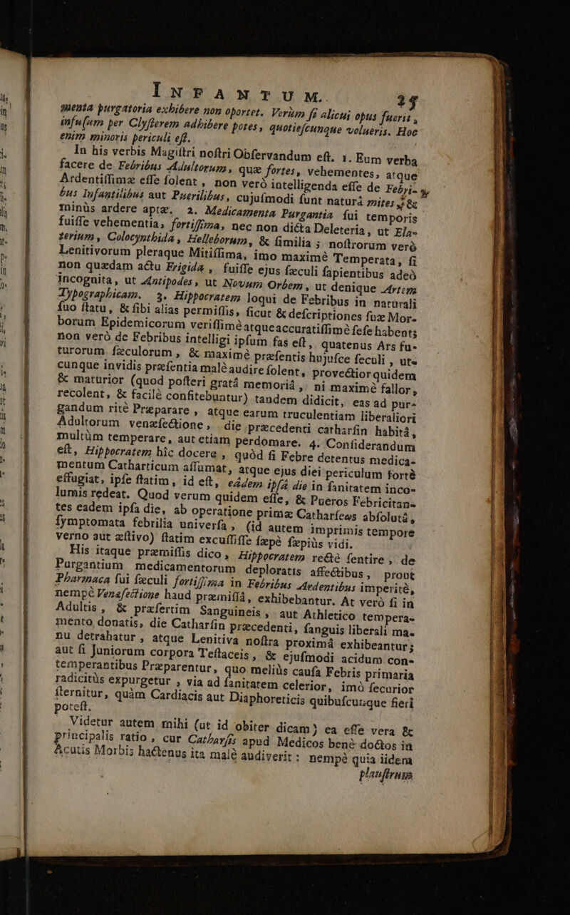 ACA Eheu ode Sac tap eite INFAmwmTUM. suenta purgatoria exhibere non oportet. Verim f6 alicui opus fuerit , infu(am per. Clyflerem adhibere potes, quotiefcunque volueris. Hoc enim minoris periculi eft. | . In his verbis Magittri noftri Obfervandum eft facere de Feérióus Anltorum , quz fortes, Atdentiffimz effe folent , £us Infautilibus aut. Puerilih Tinüs ardere aptz. 2. Medicazenta Pargantia íui temporis fuiffe vehementia; fortiffzza, nec non dicta Deleteria, ut E/;- terium , Colocynthida , Helleborum, &amp; fimilia ; noftrorum veró Lenitivorum pleraque Mitiffima, imo maximé Temperata, fi non quzdam actu Erigida , fuiffe ejus fzculi fapientibus ade incognita, ut Z£zzipodes , ut Nov Orbem , ut denique 44r1;p; Jypographicam. 3. Hippocratem, loqui de Febribus in naturali Íuo ftatu, &amp; fibi alias permiffis, ficut &amp; defcriptiones fux Mor- borum Epidemicorum veriffime atqueaccuratiffimé fefe habent; non veró de Febribus intelligi ipfum fas eft » Quatenus Ars fu- turorum fzculorum , &amp; maxime prefentis hujufce feculi , Ut« cunque invidis przefentia male audire Íolent, provectior quidera &amp; mattürior (quod pofteri gratá memoriá ,; ni maxime fallor, recolent, &amp; facilà confitebuntur) tandem didicit, eas ad pur. gandum rité Preparare , atque earum truculentiam liberaliori Adultorum venzíe&amp;ione , die przcedenti catharfin habitá, multüm temperare, aut etiam perdomare. 4. Confiderandum eit, Hippocratem hic docere » quód fi Febre detentus medica- mentum Catharticum affümat, atque e effugiat, ipfe ftatim, id eft, &amp;4/e7; ib /4 die in fanitatem inco- lumis redeat. Quod verum quidem efíe, &amp; Pueros Febricitan. tes eadem ipfa die, ab operatione primz Catharíews abfolutá , Íymptomata febrilia univerfa , (id autem imprimis tempore verno aut zílivo) ftatim excu(fiffe Íepé fzpiüs vidi. His itaque przmiffis dico , Hippocratem rc&amp;e fentire , de Purgantium | medicamentorum deploratis affe&amp;tibus, prout Pharzaca fui feculi fortif/ma in Febribus Aedentibus imperite, nempé Venafeclioge haud przmifíá, exhibebantur. At vero fi in Adultis , &amp; przfertim Sanguineis , aut Athletico tempera« mento donatis, die Catharfin precedenti, fanguis liberali ma. nu detrahatur , atque Lenitiva noflra proximá exhibeantur; aut fi Juniorum corpora T'eftaceis » &amp; ejufmodi acidum con« temperantibus Przparentur, quo meliüs caufa Febris primaria radicitüs expurgetur , via ad fanitatem celerior, imó fecurior iternitur, quàm Cardiacis aut Diaphoreticis quibufcuuque fieri otefl. r Videtur autem mihi (ut id obiter dicam ) ea cffe vera &amp; rincipalis ratio , cur Catarfis apud Medicos ben? do&amp;os ia ER Morbis hactenus ita malé audiveri: : nempé quia iidem plaufiruga «1. Eum verba vehementes, atque Mnt lim - TUR