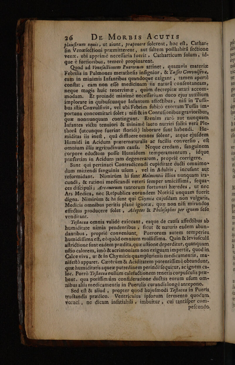Maufirum equis , ut aiunt, praeponere folerent , hoc eft, Cathar» fin Venzefeéctioni przmitterent, aut faltem poflhsbitá fectione venx, ubi apprime neceffaria fuerit » Catharticum folum , id- que 8 fortioribus, temere propinarent. | Quod ad Venefectionem Puerorum attinet , quamvis materiz Febrilis in Pulmones metathefis infignior , &amp; T^/fes Comvulfrva, eam in minimis Infantibus quandoque exigant , tamen aperté conítat, eam non eíle medicinam iis naturd confentaneam, neque magis huic tenerrimz , quàm decrepite etati accom- modam. Et proindé minimé neceffarium duco ejus auxilium implorare in quibufcuaque [nfantum affectibus, nifi in Tufft- bus iftis Convulfivis, vel ubi Febrim fübitó exortam Tuffis im* portana concomitari folet ; nifi &amp; in Contufionibus gravioribus, Qux nonnunquam contingunt. Etenim raró aut nunquam infantes vi&amp;u tenuiori &amp; tninimé lauto nutriri foliti verà Ple- thor (utcunque fuerint floridi) laborare funt habendi. Ha- miditas iis ineit , quá diffluere omnes folent, atque ejufdem Hamidi in Acidum przternaturalis ac facilis converfio , efk omnium illis zgritudinum caufa. Neque credam, fanguinem corpore eductum poffe Hutnidum temperamentum , idque prafertim in Acidum jam degeneratum, proprie corrigere. — Sunt qui pertinaci Contradicendi cupiditate du&amp;ti omnimo* dum mittendi fanguinis ufum , velin Adults, incufant aut yeformidant. Mimirüm hi fünt Helzzontii illius nunquam ira cundi, &amp; rationi medicandi veteri femper amiciffimi, fequa- ces difcipuli; :4rczorum tantorum fortunati hxredes , ut nec digna. Nimirüm &amp; hi funt qui C£ymia cujufdam non vulgaris, effectus producere folet , .4eptes &amp; Philofophos per ignem fefe. venditant. — | : Teflacea omnia validé exiccant , eaque de caufa affectibus ab humiditate nimia pendentibus , ficut &amp; naturis eadem abun- dantibus, proprié conveniunt, Puerorum autem temperies aítrictione funt eadem przdita,quz uftione deperditur, quanquam uftio calorem, imó &amp;acrimoniam non exiguam im pertit, quodin. Calce viv , ar &amp; in Chymicis quamplurimis medicamentis, ma- nifeito apparet. Cetérüm &amp; Aciditatem potentiffimé obtundunt, qua humiditatis aque putredinem perinde fequitur, acignem ca- bent, qua potiffimüm confideratione du&amp;tus eorum ufum om- nibus aliis medicamentis in Puerulis curandislongóantepono. voraci, ne dicam infatiabili » imbuitur , cui tantifper com-