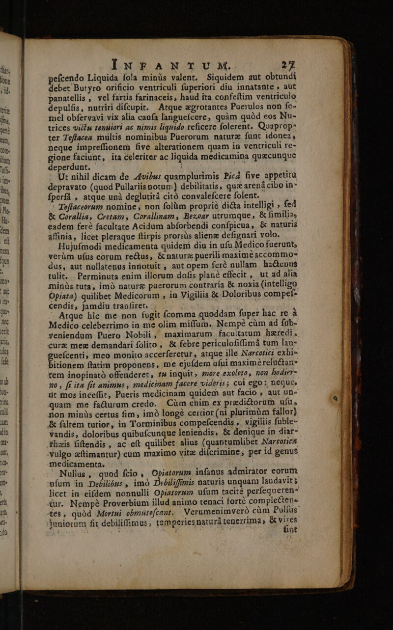 pefcendo Liquida fola minüs valent. Siquidem aut obtundi debet Butyro orificio ventriculi fuperiori diu innatante » aut panatellis , vel fartis farinaceis, haud ita confeftim ventriculo depulfis, nutriri difcupit. Atque egrotantes Puerulos non fe- inel obfervavi vix alia caufa languefcere, quàm quód eos Nu- trices vicu tentiiori ac nimis liquido reficere folerent. Quaprop* ter Teflacea multis nominibus Puerorum naturz funt idonea, neque impreffionem five alterationem quam in ventricuh re- gione faciunt, ita Celeriter ac liquida medicamina quacunque deperdunt. - PU Ny Ut nihil dicam de .4vibu: quamplurimis Pica five appetitu depravato (quod Pullariis notum) debilitatis, quz arená cibo in- fperfá , atque unà deglutitá citó convalefcere folent. | ^ Teffaceorum nomine ; non folàm proprià dicta intelligi ; fed &amp; Corallia, Cretam, Corallinam, Bezoar utrumque, &amp; fimilia eadem feré facultate Acidum abforbendi confpicua, &amp; naturis affinia, licet pleraque ftirpis prorsüs alienz defignari volo. Hujufmodi medicamenta quidem diu in ufu Medico fuerunt, verüm ufüs eorum re&amp;us, &amp;naturx puerili maximéaccommo» dus, aut nullatenus intiotuit , aut opem feré nullam hactenus tulit. Perminuta enim illorum dofis plan effecit , ur ad alia Opiata) quilibet Medicorum , in Vigiliis &amp; Doloribus compet- cendis, Jamdiu tranfiret. — — Atque hic me non fugit fcomma quoddam fuper hac re à Medico celeberrimo in me olim miffum. Nempé cüm ad fub- curz mez demandari folito , &amp; febre periculofiffimá tum lan* guefcenti; meo monito accerferetur, atque ille Narcotici exbi- bitionem ftatim proponens, me ejufdem ufui maximéreluctan* tem inopinató offenderet, t4 inquit, more exoleto, non bedier- no , fi ita [it animus , medicinam facere videris; cui ego: neques üt mos inceffit, Pueris medicinam quidem aut facio , aut un- quam me facturum credo. Cüm cnim ex prediétoram ufu, non minis certus fim, imó long? cerdor (ni plurimbm fallor) &amp; faltem tutior, in Torminibus compefcendis ,. vigiliis fuble- vandis, doloribus quibufcunque leniendis, &amp; denique in diar- fhzis fiftendis , ac eft quilibet alius (quantumlibet Nartotica vulgo xítimantur) cum maximo vitz diícrimine, per id genus medicamenta. | | ea. Nullas ,| quod fcio , Opiatorum infanus admirator eorum ufum in De£ilióus , imó Debiliffrzis naturis unquam laudavit j tur. Nempé Proverbium illud animo tenaci forté comple&amp;tene iuniorum fit debiliffimus ; temperies natur tenerrima &amp; vires