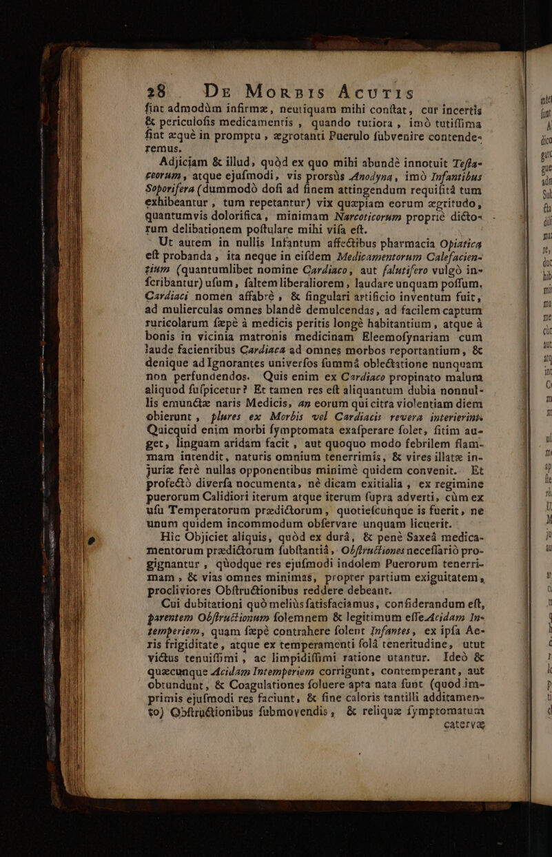 fiat admodüm infirmz, neutiquam mihi conítat, cur incertis &amp; periculofis medicamentis , quando tutiora , imó tutiffima fint zqué in prompta , zgrotanti Puerulo fübvenire contende- remus. Adjiciam &amp; illud; quàd ex quo mihi abundé innotuit Tz//a- £eorum , atque ejufmodi, vis prorsus 4f2odyna , imó Infantibus Soporifera (dummodó dofi ad finem attingendum requifità tum exhibeantur, tum repetantur) vix quzpiam eorum zgritudo, quantumvis dolorifica, minimam Narcoticorum proprié dicto- rum delibationem poftulare mihi viía eft. Ut aurem in nullis Infantum affectibus pharmacia Opiatica eit probanda, ita neque in eifdem Medijecamentorum Calefacien- ti4/2 (quantumlibet nomine CarZiaco, aut falutifero vulgo in- fcribantur) ufum, faltemliberaliorem, laudare unquam poffum. Cardiac nomen affabré , &amp; fingulari artificio inventum fuit, ad mulierculas omnes blandé demulcendas, ad facilem captum ruricolarum fepe à medicis peritis longé habitantium , atque à bonis in vicinia matronis medicinam Eleemofynariam cum laude facientibus CarZiac2 ad omnes morbos reportantium, &amp; denique ad Ignorantes univerfos fummá oble&amp;tstione nunquam non perfundendos. Quis enim ex Czrdiaco propinato malum aliquod fuípicetur? Et tamen res eft aliquantum dubia nonnul- lis emun&amp;z naris Medicis, 4» eorum qui citra violentiam diera obierunt , píures ex Morbis vel Cardiacis rewera interierints Quicquid enim morbi fymptomata exafperare folet, fitim au- get, linguam aridam facit, aut quoquo modo febrilem flam- mam intendit, naturis omnium tenerrimis, &amp; vires illatz in- juriz feré nullas opponentibus minimé quidem convenit. Et profe&amp;ó diverfa nocumenta, né dicam exitialia , ex regimine puerorum Calidiori iterum atque iterum fupra adverti, cüm ex ufu Temperatorum przdi&amp;orum , quotiefcunque is fnerit, ne unum quidem incommodum obfervare unquam licuerit. Hic Objiciet aliquis, quód ex durá, &amp; pené Saxeá medica- mentorum przdi&amp;torum fubítantià ,- OZ//rucfiones neceffarió pro- gignantur , quodque res ejufmodi indolem Puerorum tenerri- mam, &amp; vias omnes minimas, propter partium exiguitatem s, procliviores Obftru&amp;ionibus reddere debeanr. Cui dubitationi quó meliüs fatisfaciamus, confiderandum eft, parentem Obffruitionum folemnem &amp; legitimum effez4ciZam In- temperiem, quam fxpe contrahere folent Infantes, ex ipfa Ae- ris frigiditate, atque ex temperamenti folá teneritudine, utut victus tenuiffmi , ac limpidiffimi ratione utantur. Ideó &amp; quacunque acida Intemperiem corrigunt, contemperant, aut obtundunt, &amp; Coagulationes foluere apta nata funt. (quod im- primis ejufmodi res faciunt, &amp; fine caloris tantilli additamen- to) Qbftra&amp;tionibus fubmoyendis, &amp; relique fymptomatum ; catervae — a — &amp;—4— -——0 pm op M5] Las |