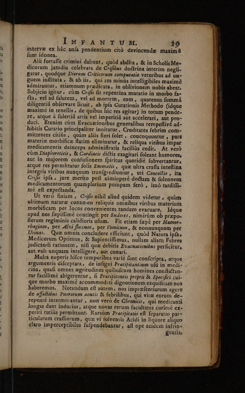 RAO Ux Jh IsurANITUM. 29 etervz ex hácianfa pendentium citó devincende maximà funt idonea. | Alii fortaffe crimini dabunt, quód abdita ; &amp; in Scholis Me dicorum jamdiu celebrata de Cifr/us. doctrina interim negli- gatur, quodque Dierum Crizicorum cotmputatio veteribus ad un- guem initituta &amp;ab iis, qui res minüs intelligibiles maximà admirantur, etiamnum przdicata, in oblivionem nobis abeat. Subjicio igitur, cüm Crifis fit repentina mutatio in morbo fa« Ga, vel ad falutem, vel ad mortem, eam , quatenus fummá diligentiá obfervare licuit, ab ipfa Curationis Methodo (idque maximé in tenellis , de quibus hic res agitur) in totum pende- re, atque à folertiá artis vel imperitiá aut accelerari, aut pro- duci. Etenim cüm Evacuationibus generalibus tempeflivé ad- mittentes citiàüs , quàm aliàs fieri folet , concoquuntur , par$ materiz morbificz ftatim eliminatur, &amp; reliqua viribus impar medicamentis deinceps adminiftratis faciliüs cedit. .At veró cüm DiapPoreticis , &amp; Cardiacis di&amp;tis exagitari foleant humores; aut in majorem confufionem fpiritus quotidié fubvertantur; integris viribus nunquam tranfígrediuntur, uti ConcoZjo , ita Crifis ipfa, jure merito poft nimioperé doctam &amp; folennem. medicamentorum quamplurium pompam feró , imó tardiffi- mé eít expectanda. | Ut veró &amp;niam , Criffs nihil aliud quidem videtur , quim ultimum naturz conamen reliquis omnibus viribus materiatii morbificam per locos convenientes tandem evacuare, Idque apud nos fxpiffimé contingit per $14oes, nimirüm ob przpo- fterum regiminis calidioris ufum. — Fit etiam fzpé per Heror- rbagiam, per 2dlvi fluxum, per Vomitum, &amp; nonnunquam per Urinas. Quz omnia concludere efficiunt, quód Natura ipfa, Medicorum Optimus, &amp; Sapientiffimus, nullam aliam Febres judicandi rationem , nifi quz debitis Evacuaticnióus perficitur, aut. vult unquam intelligere, aut conari. Multa nuperis hifce temporibus varié fant confcripta, atque argumentis difceptata, de infigni Pracipitantium ufü in medi- cina, quafi omnes zgritudines quibufcum homines con flictan- tur facillime abigerentur, fi Pracipitantis propri &amp; Specifici cui- que morbo maximé accommoditi dignotionem exquifitam no$ haberemus. Notandum eft autem, nos imprzfentiarum agere de affectibus Puerorum acutis &amp; febrilibus, qui vitai eorum de- repenté interminantur , non veró de C/roicis, qui medicanti longas dant inducias, atque novas rerum facültates curiosé ex- periri tutiüs permittunt. Rursüm Pracipitatio eft feparatio par- ticularum craffiorum, quz vi folventis Acidi in liquore aliquo claro imperceptibiles fufpendebantur, aft ope acidum infrins gentiss