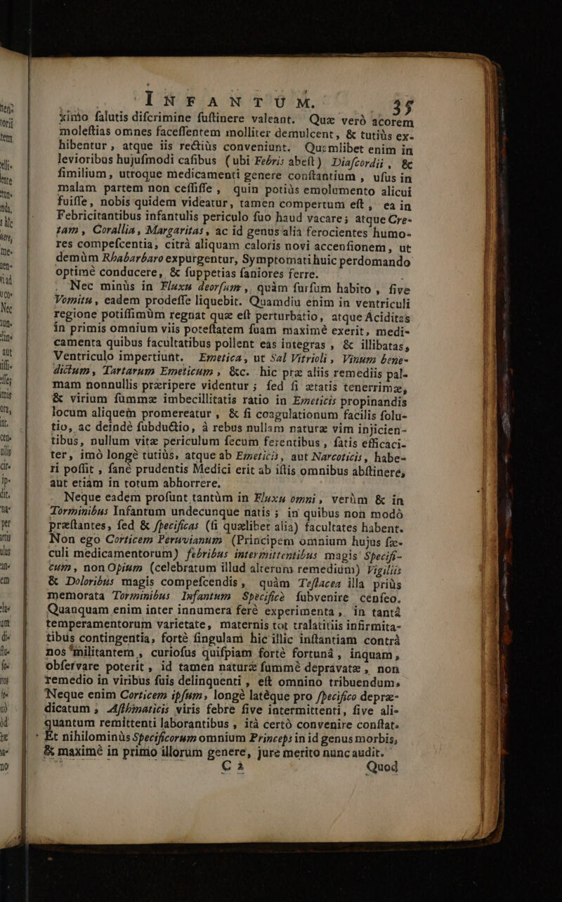 ej. tori teny Xli« hte Tür fidi, lit itn, me len. QLad (Qe Ne le Jine aut iff. fes mir 0n, nt. (tf tlli (Il Ip« dit, pt Its Ale mr c. o VET TA NEUOPTOAT NE. 3$ ximo falutis difcrimine fuflinere valeant. Quz veró acorem moleftias omnes faceffentem molliter demulcent, &amp; tutiüs ex- hibentur, atque iis re&amp;iüs conveniunt. Quzmlibet enim in levioribus hujufmodi cafibus (ubi FeZri; abeft) Diafcordii , 8c fimilium , utroque medicamenti genere conftantium ,. ufus in malam partem non ceffiffe, quin potiàüs emolumento alicui fuiffe, nobis quidem videatur, tamen compertum eft, ea in Febricitantibus infantulis periculo fuo haud vacare ; atque Cre- 14m , Corallia, Margaritas, ac id genusalia ferocientes humo- res compefcentia, citrà aliquam caloris novi accenfionem, ut demüm R/aaréaro expurgentur, Symptomati huic perdomando optimé condacere, &amp; fuppetias faniores ferre. Nec minüs in Flex deorfamr ,. quàm furfum habito , five Vornitu , eadem prodeffe liquebit. Quamdiu enim in ventriculi regione potiffimüm regnat quz eft perturbátio, atque Áciditas in primis omnium viis poteftatem fuam maximé exerit, medi- camenta quibus facultatibus pollent eas integras , &amp; illibatas, Ventriculo impertiunt. — Erzerica, ut Sal Vitrioli , Vinum bene- didum, Tartarum Emeticum , &amp;c. hic prz aliis remediis pal- mam nonnullis przripere videntur ; fed fi xtatis tenerrimze, &amp; virium füummz imbecillitatis ratio in Erericís propinandis locum aliquem promereatur, &amp; fi cosgulationum facilis folu- tio, ac deindé fubdu&amp;io, à rebus nullam naturz vim injicien- tibus, nullum vitz periculum fecum ferentibus , fatis efficaci- ter, imó longé tutiüs, atque ab Erzerici, aut Narcotizis , habe- ri poflit , fané prudentis Medici erit ab iftis omnibus abftinere, aut etiam in totum abhorrere. | Neque eadem profünt tantüm ín Fluxu omni, verhm &amp; in Torminibus lnfantum undecunque natís ; in quibus non modó preítantes, fed &amp; /pecificas (fi quzliber alia) facultates habent. Non ego Corticem Peravianum | (Principem omnium hujus fz- culi medicamentorum) fé£ri£as intermittentibus magis Specifi- cum , non Opium (celebratum illud alterum remediim) Vigiliis &amp; Doloribus magis compefcendis, quàm Teflacea illa. priüs memorata Torznibus lefantum Specificó [ubvenire cenfeo. Quanquam enim inter innumera feré experimenta , in tantà temperamentorum varietate, maternis tot tralatitiis infirmita- tibus contingentia, forté fingulami hic illic inftantiam contrà nos militantem , curiofus quifpiam forte fortuná, inquam, Obfetvare poterit , id tamen naturz fümmé depravatz , non remedio in viribus fuis delinquenti , eft omnino tribuendum; Neque enim Corricem ipfum, longé latéque pro /pecifico deprae- dicatum , .4ffpinaticis viris febre five intermittenti, five ali- quantum remiíttenti laborantibus , ità certó convenire conflat. ' Et nihilominüs Sfecificorum omnium Prizcefs in id genus morbis, &amp; maximé in prinio illorum genere, jure merito nunc audit. C2 Quod » rm tinm iem Set Ratte in em ct
