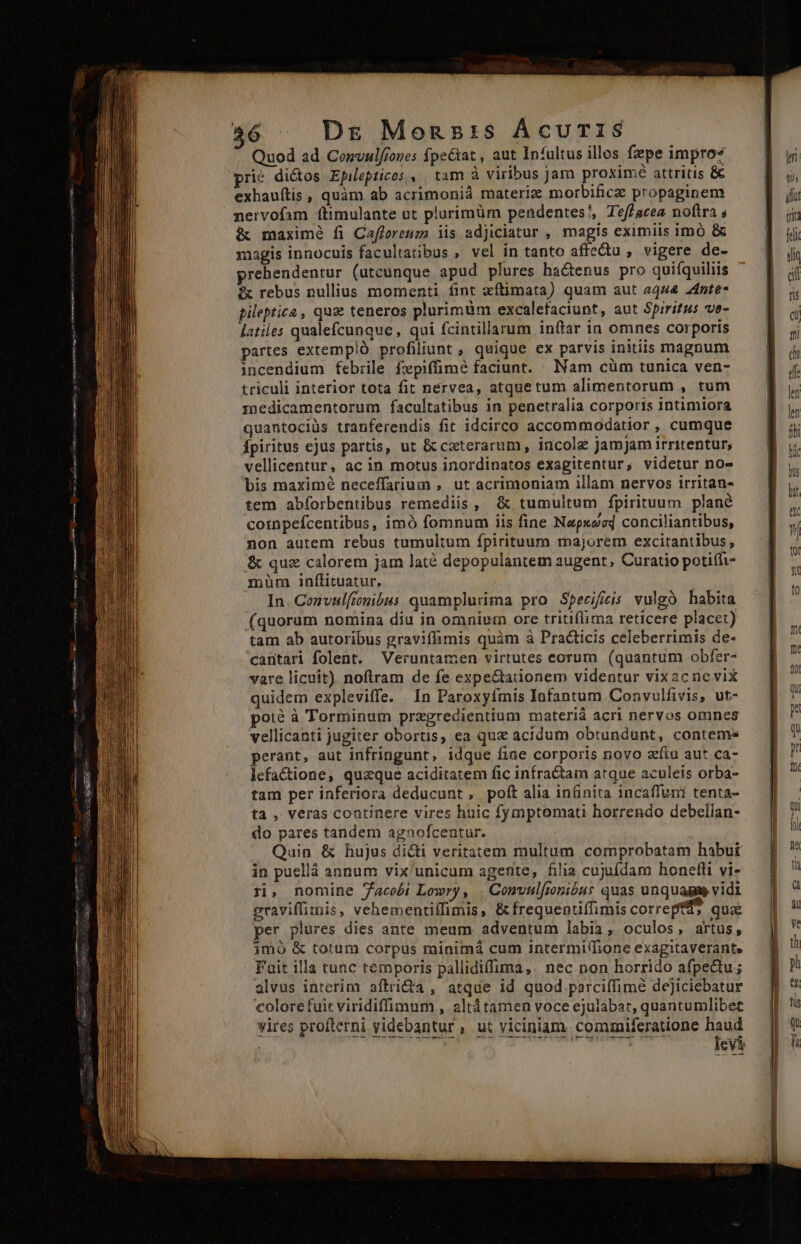 Quod ad Convulfiones fpe&amp;at , aut Infultus illos fzpe impro? prié di&amp;os Epilepticos ,. tam à viribus jam proximé attritis &amp; exhauftis , quàm ab acrimonià materiz morbilicz propaginem nervofam ítimulante ut plurímüm pendentes?, Teffacea noftra s &amp; maximé fi Cafforeum iis adjiciatur , magis eximiis imó &amp; agis innocuis facultatibus , vel in tanto affectu , vigere de- prehendentur (utcunque apud plures hactenus pro quifquiliis f rebus nullius momenti fint xítimata) quam aut 4444 24nte- pileptica , quz teneros plurimüm excalefaciunt, aut Spiritus ve- latiles qualefcunque , qui fcintillarum inar in omnes corporis partes extempló profiliunt , quique ex parvis initiis magnum incendium febiile fxpiffimé faciunt. Nam cüm tunica ven- triculi interior tota fit nervea, atquetum alimentorum , tum medicamentorum facultatibus in penetralia corporis intimiora quantociüs tranferendis fit idcirco accommodatior , cumque fpiritus ejus partis, ut &amp; cxterarum, incole Jamjam irritentur, vellicentur, ac in motus inordinatos exagitentur, videtur no» bis maximé neceffarium , ut acrimoniam illam nervos irritan- tem abíorbentibus remediis, &amp; tumultum fpirituum plané coinpefcentibus, imó fomnum iis fine Napxsed conciliantibus, non autem rebus tumultum ípirituum majorem excitantibus , &amp; quz calorem Jam laté depopulantem augent, Curatio potifi- müm inftituatur. à In. Cozvul[onibus quamplurima pro Specifeis vulgo habita (quorum nomina diu in omnium ore tritiflima reticere placet) tam ab autoribus graviffimis quàm à Practicis celeberrimis de- cantari folent. Veruntamen virtutes eorum (quantum obfer- vare licuit) noftram de fe expe&amp;taiionem videntur vixacnevix quidem expleviffe. In Paroxyfmis Infantum Convulfivis, ut- poté à Torminum przgredientium materià acri nervos omnes vellicanti jugiter obortis, ea que acidum obtundunt, contems perant, aut infringunt, idque fine corporis novo zfiu aut ca- lefactione, quzque aciditatem fic infra&amp;tam arque aculeis orba- tam per inferiora deducunt , poft alia infinita incaffuni tenta- ta , veras coatinere vires huic fymptomati horrendo debellan- do pares tandem agnofcentur. Quin &amp; hujus diti veritatem multum comprobatam habui in puellá annum vix'unicum agente, filia cujufdam honefli vi- ri, nomine Jacobi Lowry, . Comvulftonióus quas unquagae vidi eraviffimis, vehementiílimis, &amp;frequentifiimis correpta qua per plures dies ante meum adventum labia, oculos, artus, imó &amp; totum corpus minimá cum intermi/hone exagitaverante Fuit illa tunc temporis pallidiffima,. nec non horrido afpedu; alvus interim aftrida , atque id quod parciffimé dejiciebatur colore fuit viridiffimum , altátamen voce ejulabat, quantumlibet vires profterni videbantur , ut viciniam. commiferatione haud — ——