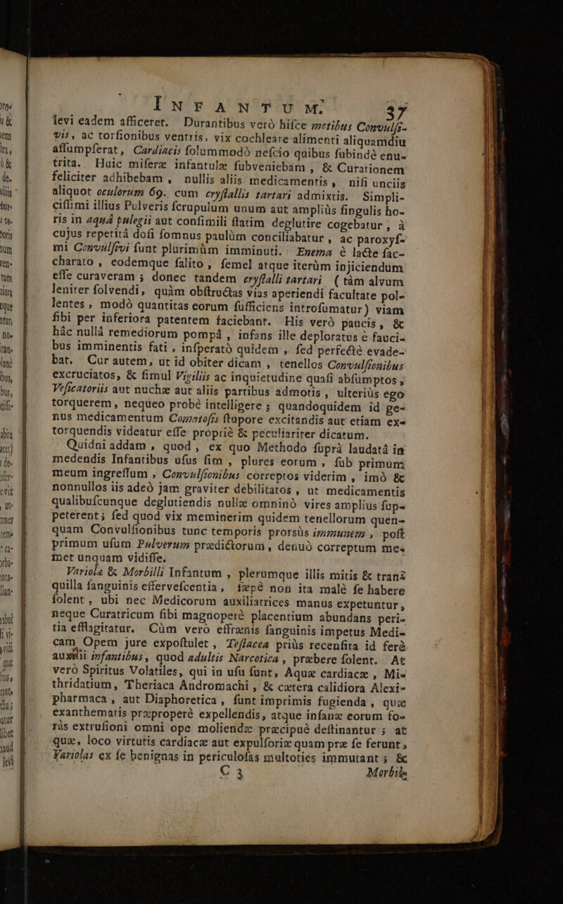 IuNFANTUYWM. levi eadem afficeret. Durantibus veró hifce zzefilgu: Comulfz- Vis, ac torfionibus ventris, vix cochleare alimenti aliquamdiu affumpferat, Cardiacis folummodó nefcio quibus fubindé enu- trita. Huic miferz infantule fubveniebam , &amp; Curationem feliciter adhibebam , nullis aliis medicamentis » nifi unciis aliquot oculorum 69. cum eryflallis tartari admixtis. Simpli- ciffimi illius Pulveris fcrupulum unum aut ampliüs fingulis ho- ris in 4444 pulegii aut confimili ftatim deglutire cogebatur , à cujus repetità dofi fomnus paulüm conciliabatur , ac paroxyf- mi Convnlfrvi funt plurimüm imminuti. / Enezma à lacte fac- charato , eodemque falito ; femel atque iterüm ipjiciendum effe curaveram 5 donec tandem eryflalli tartari/ ( tàm alvum leniter folvendi, quàm obítructas vias aperiendi facultate pol- lentes , modó quantitas eorum füfficiens introfumatur) viam fibi per inferiora patentem faciebant. His vero paucis, &amp; hác nullá remediorum pompá , infans ille deploratus é fauci- bus imminentis fati , infperató quidem ,. fed perfe&amp;té evade- bat. Cur autem, ut id obiter dicam , tenellos Convulftonibus excruciatos, &amp; fimul Viriliis ac inquietudine quafi abfümptos , Veficatoriis ant nuchze aut aliis partibus admotis, ulteriüs ego torquerem , nequeo probé intelligere ; quandoquidem id ge- nus medicamentum Cozxatofrs ftupore excitandis aut etiam exe torquendis videatur effe proprié &amp; peculiariter dicatum. Quidni addam , quod, ex quo Methodo füprà laudatá in medendis Infantibus ufus fim , plures eorum , füb primum meum ingreffum , Convzl/zonibus correptos viderim , imó &amp;c nonnullos iis adeó jam graviter debilitatos , ut medicamentis qualibufcunque deglutiendis nulle omninó vires amplius fup- peterent; fed quod vix meminerim quidem tenellorum quen- quam Convulf&amp;onibus tunc temporis prorsüs izz7:622 ; poft primum ufüm Pzlverum przdi&amp;orum , denuo correptum mes inet unquam vidiffe. Variol2 &amp; Morzilli Infantum , plerumque illis mitis &amp; tranz quilla fanguinis effervefcentia, fxpé non ita malé fe habere folent, ubi nec Medicorum auxiliatrices manus expetuntur, eque Curatricum fibi magnoperé placentium abundans peri tia effagitatur. Cüm vero effrnis fanguinis impetus Medi- cam Opem jure expoftulet , Teffacea priüs recenfita id ferà auxilii infantibus , quod adultis Narcotica , przbere folent. At veró Spiritus Volatiles, qui in ufu fant, Aqua cardiace , Mis thridatium, Theriaca Andromachi , &amp; catera calidiora Alexi- pharmaca , aut Diaphoretica , funt imprimis fugienda , quae exanthematis przproperé expellendis, atque infanz eorum fo- ris extrufioni omni ope moliendz przcipué deftinantur ;. at quz, loco virtutis cardíacz aut expulforiz quam prz fe ferunt , Varit/as ex fe benignas in periculofas multoties immutant 5 &amp; AME € 3 Morbils