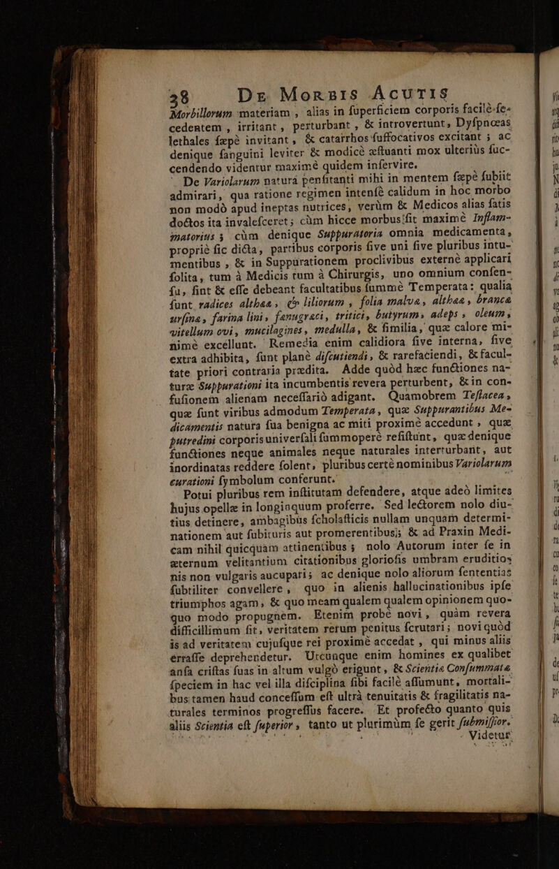 ei URS SE) c BURRR URN IENIUAR apiy a EFIE INS So S oue m— —árs i € mm T —— 38 Dr Monzaz1s ÁcuTIS Morbillorum materiam , alias in füperficiem corporis facilé-fe- cedentem , irritant, perturbant , &amp; introvertunt, Dyfpnoeas lethales fepà invitant, &amp; catarrhos fuffocativos excitant 5; ac denique fanguini leviter &amp; modicé zftuanti mox ulteriüs fuc- cendendo videntur maximé quidem infervire. De Variolarum natura penfitanti mihi in mentem fzpé fubiit admirari, qua ratione regimen intenfé calidum in hoc morbo non modó apud ineptas nutrices, verüm &amp; Medicos alias fatis do&amp;tos ita invalefceret; cüm hicce morbus/fit maximé Inflam- mwatorius ; cüm denique Suppuratoria omnia medicamenta, proprie fic dicta, partibus corporis five uni five pluribus intu- mentibus , &amp; in Suppürationem proclivibus externe applicari folita, tum à Medicis tum à Chirurgis, uno omnium confen- fu, fint &amp; effe debeant facultatibus fumme Temperata: qualia funt radices altba&amp; » (b liliorum , folia malva, altbaa , branca ur[ma, farina lini , fanugraci, tritici, butyrum» adeps , oleum , vitellum ovi, mucilagines, medulla, &amp; fimilia, quz calore mi- nimé excellunt. Remedia enim calidiora five interna, five extra adhibita, funt plané difcuziendi , &amp; rarefaciendi, &amp; facul- tate priori contraria prxdita. Adde quód hzc fun&amp;tiones na- turz Suppurationi ita incumbentis revera perturbent, &amp;in con«- fufionem alienam neceffarió adigant. Quamobrem Te/lacea , quz funt viribus admodum Terperata, qux Suppurantibus Me- dicamentis natura fua benigna ac miti proxim&amp; accedunt , qua putredini corporis univerfali fammoperé refiftunt, quz denique fun&amp;iones neque animales neque naturales interturbant, aut inordinatas reddere folent, pluribus certé nominibus Variolaruz eurationi fymabolum conferunt. iiu | 3 Potui pluribus rem inftitutam defendere, atque adeó limites hujus opelle in longiaquum proferre. Sed le&amp;orem nolo diu- tius detinere, ambagibüs fcholafticis nullam unquam determi- nationem aut fübituris aut promerentibus; &amp; ad Praxin Medi- cam nihil quicquam attinentibus ;; nolo Autorum inter fe in zternum velitantium citátionibus gloriofis umbram eruditios nis non vulgaris aucuparis ac denique nolo aliorum fententias fubtiliter convellere , quo in alienis ballucinationibus ipfe triumphos agam, &amp; quo meani qualem qualem opinionem quo- uo modo propugnem. Etenim probé novi, quàm revera difficillimum fit, veritatem rerum penitus fcrutari ; noviquód is ad veritatem cujufque rei proximé accedat , qui minus aliis érraffe deprehendetur. Utcunque enim homines ex qualibet anfa criftas fuas in altum vulgó erigunt , &amp; Scientie Con[ummata fpeciem in hac vel illa difciplina fibi facilé affumunt, mortali- bus tamen haud conceffom eft ultrà tenuitatis &amp; fragilitatis na- turales terminos progreffus facere. Et profecto quanto quis aliis Scientia eft fuperior, tanto ut plarimüm fe gerit fubmiffor.