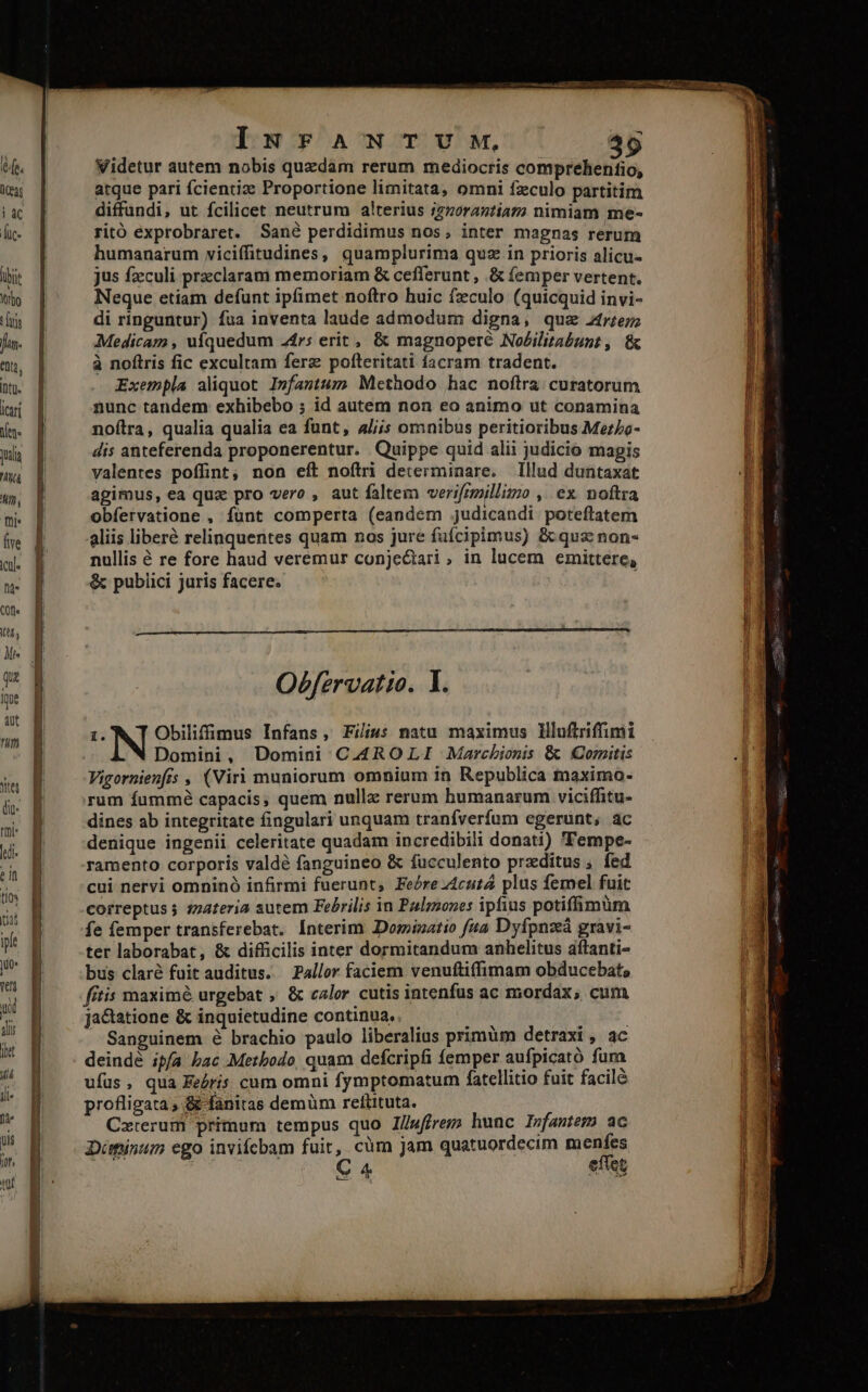 MEER e IurFANTUM, 39 Videtur autem nobis quzdam rerum mediocris comprehentfio, atque pari fcientiz Proportione limitata, omni fzculo partitim diffundi, ut fcilicet neutrum alterius i770rantiaz; nimiam me- ritó exprobraret. Sané perdidimus nos, inter magnas rerum humanarum viciífitudines, quamplurima quz in prioris alicu- jus fzculi praeclaram memoriam &amp; cefferunt , &amp; femper vertent. Neque etiam defunt ipfimet noftro huic fzculo (quicquid invi- di ringuntur) fua inventa laude admodum digna, quae 2trzez; Medicam , uíquedum 24rs erit , &amp; magnoperé No£ilitabunt , &amp; à noftris fic excultam ferz pofteritati facram tradent. Exempla aliquot I»fantum Methodo hac noftra curatorum nunc tandem exhibebo ; id autem non eo animo ut conamina noftra, qualia qualia ea funt, a/jjs omnibus peritioribus Mez/o- dis anteferenda proponerentur. Quippe quid alii judicio magis valentes poffint, non eít noftri determinare. Illud duntaxat agimus, ea qua pro vero , aut faltem verifrmillimo ,. ex. noftra obfervatione , fünt comperta (eandem judicandi poteftatem aliis liberé relinquentes quam nos jure fufcipimus) &amp; quz: non- nullis é re fore haud veremur conje&amp;ari, in lucem emittere, &amp; publici juris facere. : Obfervatio. I. i. Obilifimus Infans, Filius natu maximus Illuftriffimi Vigornienfrs , (Viri muniorum omnium in Republica maximo- rum fummé capacis, quem nullz rerum humanarum viciffitu- dines ab integritate fingulari unquam tranfverfum egerunt; ac denique ingenii celeritate quadam incredibili donati) Fempe- ramento corporis valdé fanguineo &amp; fucculento prxditus , fed cui nervi omninó infirmi fuerunt, Feóre zcutá plus femel fuit correptus ; 22ateria autem Febrilis in Paulzzones ipfius potiffimüm. fe femper transferebat. Interim Dominatio f4a Dyfpnzá gravi- ter laborabat, &amp; difficilis inter dormitandum anhelitus aítanti- bus claré fuit auditus. Paller faciem venuftiffimam obducebat, fitis maximé urgebat , &amp; calor cutis intenfus ac mordax, cum ja&amp;tatione &amp; inquietudine continua. Sanguinem é brachio paulo liberalius primüm detraxi , ac deindé ipfa bac .Metbodo, quam defcripfi femper aufpicató fum ufus, qua Eeóris cum omni fymptomatum fatellitio fuit faciló profligata, &amp; fanitas demüm reftituta. Cxterum primum tempus quo I/wffrem hunc Ivfantem ac Diminum ego invifebam fuir, càm jam quatuordecim menfes | C 4 effet