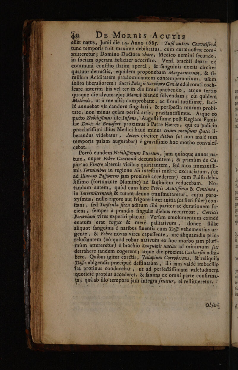 49 Dr Monsris Acvuris | eflet natus, Junii die 14. Anno 1685. Tuff autem Convulfro tunc temporis fuit maximé debilitatus, cüm curz noftrz com- mitteretur ; Domino Doctore Sore, Medico nemini fecundo, in fociam operam fzliciter accerfito. Vená brachii dextri ex communi confilio ftatim apertá , &amp; fanguinis unciis circiter quatuor detractis, equidem proponebam Margaritaram , &amp; fi- milium Aciditatem przdominantem contemperantium , ufum folito liberaliorem 5 Surci Palegit Saccbaro Gando edülcorati coch- leare interim ' bis vel ter in die fimul przbendo , atque tertio quoque die alvum ejus Mazz4 blandé folvendam ; cui quidem Metbodo, ut à me aliàs comprobatz , ac fimul tutiffimz, faci- lé annuebat vir candore fingulari , &amp; perfpe&amp;a morum probi- tate, non minus quàm peritá artis, praeftantiffimus. Atque eo pa&amp;o Nobilifimus ile: Infans , Auguftiffimz poft Regiam Fami- liz Dwcis de Beaufort proximus à Patre Hzres , qui ex judicio przclariffimi illius Medici haud minus inum menímm [patio li- berandus videbatur , decem circiter diebus (ut non malé tum temporis palam augurabar) é graviffimo hoc morbo convalef- cebat. Seg ! m .. Porró eundem NiZilifmum Puerum, jam quinque annos na- tum, nuper Feére Continuá decumbentem ; &amp; primüm de Ca. pite ac Ventre alternis vicibus quiritantem , fed mox immaniffi- mis Torminibus in regione IJij inteftini miferé excruciatum, (ut ad Iliacam Paffionem jam proximé accederent) cum Pulfu debi- lifimo (fortunante Numine) ad fanitatem reducebam. No- » Cujus parg- ri folet) con- enatum erat fugax &amp; meré palliativum , donec flille aliquot fanguinis &amp; naribus fluentis cum T»/£ vehementius ur- gente, &amp; Febre novas vires capeffente, me aliquamdiu prius reluGantem (e quód robur nativum ex hoc morbo jam pluri- müm attereretur) é brachio Sanguinis sncias ad minimum fex detrahere tandem cogerent; atque die pfoxinia Cazbar/7n adhi- bere. Quibus igitur exactis, Tulapium Corroborans , &amp; reliquiis Tuis abigendis precipue defünatüm ,' illi jam valdé imbecillo $ta protinus conducebat , ut ad perfeciffimam valetudinem quotidié propius accederet, &amp; fanitas ex omni parte confirrna- ta, qu&amp;ab illo tempore jam integra fruitur, ei reftitueretur, : oz