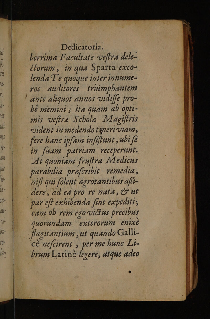 berrima Facultate «veftra dele- corum , 17 qua Sparta exco- lenda T e quoque inter innume- ros auditores triñmphantem bé memini ; ita quam ab opti- vais veftra Schola. Magifiris «ident in medendo taperi viam, fere banc ipfam infiflunt ,ubi fe im fuam patriam. receperunt. A+ quoniam fruftra Medicus parabilia prafCribit vemedia , nift qui folent agrotantibus afi- dere, ad ea pro re nata, € ut par eft exhibenda fint expediti cam 0b rem ego vittus precibus quorundam ^ exterorum. enixe flagitantium ,ut quando Galli- ce zefcirent , per me bunc Li- brum Latine legere, atque adeo